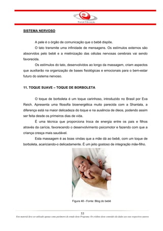 SISTEMA NERVOSO


                    A pele é o órgão de comunicação que o bebê dispõe.
                    O tato transmite uma infinidade de mensagens. Os estímulos externos são
       absorvidos pelo bebê e a mielinização das células nervosas cerebrais vai sendo
       favorecida.
                    Os estímulos do tato, desenvolvidos ao longo da massagem, criam aspectos
       que auxiliarão na organização de bases fisiológicas e emocionais para o bem-estar
       futuro do sistema nervoso.


       11. TOQUE SUAVE – TOQUE DE BORBOLETA


                    O toque de borboleta é um toque carinhoso, introduzido no Brasil por Eva
       Reich. Apresenta uma filosofia bioenergética muito parecida com a Shantala, a
       diferença está na maior delicadeza do toque e na ausência de óleos, podendo assim
       ser feita desde os primeiros dias de vida.
                    É uma técnica que proporciona troca de energia entre os pais e filhos
       através da carícia, favorecendo o desenvolvimento psicomotor e fazendo com que a
       criança cresça mais saudável.
                    Esta massagem é as boas vindas que a mãe dá ao bebê, com um toque de
       borboleta, acariciando-o delicadamente. É um jeito gostoso de integração mãe-filho.




                                                             Figura 48 - Fonte: Blog do bebê



                                                                       53
Este material deve ser utilizado apenas como parâmetro de estudo deste Programa. Os créditos deste conteúdo são dados aos seus respectivos autores
 