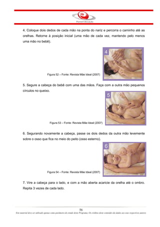 4. Coloque dois dedos de cada mão na ponta do nariz e percorra o caminho até as
       orelhas. Retorne à posição inicial (uma mão de cada vez, mantendo pelo menos
       uma mão no bebê).




                                   Figura 52 – Fonte: Revista Mãe Ideal (2007)


       5. Segure a cabeça do bebê com uma das mãos. Faça com a outra mão pequenos
       círculos no queixo.




                                     Figura 53 – Fonte: Revista Mãe Ideal (2007)


       6. Segurando novamente a cabeça, passe os dois dedos da outra mão levemente
       sobre o osso que fica no meio do peito (osso esterno).




                                   Figura 54 – Fonte: Revista Mãe Ideal (2007)


       7. Vire a cabeça para o lado, e com a mão aberta acaricie da orelha até o ombro.
       Repita 3 vezes de cada lado.




                                                                       56
Este material deve ser utilizado apenas como parâmetro de estudo deste Programa. Os créditos deste conteúdo são dados aos seus respectivos autores
 
