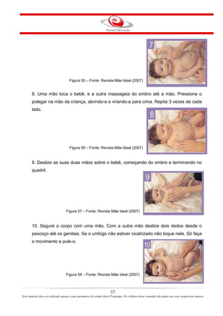 Figura 55 – Fonte: Revista Mãe Ideal (2007)


       8. Uma mão toca o bebê, e a outra massageia do ombro até a mão. Pressione o
       polegar na mão da criança, abrindo-a e virando-a para cima. Repita 3 vezes de cada
       lado.




                                     Figura 56 – Fonte: Revista Mãe Ideal (2007)


       9. Deslize as suas duas mãos sobre o bebê, começando do ombro e terminando no
       quadril.




                                   Figura 57 – Fonte: Revista Mãe Ideal (2007)


       10. Segure o corpo com uma mão. Com a outra mão deslize dois dedos desde o
       pescoço até os genitais. Se o umbigo não estiver cicatrizado não toque nele. Só faça
       o movimento e pule-o.




                                   Figura 58 – Fonte: Revista Mãe Ideal (2007)



                                                                       57
Este material deve ser utilizado apenas como parâmetro de estudo deste Programa. Os créditos deste conteúdo são dados aos seus respectivos autores
 