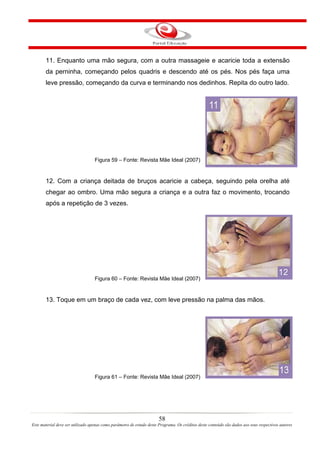 11. Enquanto uma mão segura, com a outra massageie e acaricie toda a extensão
       da perninha, começando pelos quadris e descendo até os pés. Nos pés faça uma
       leve pressão, começando da curva e terminando nos dedinhos. Repita do outro lado.




                                   Figura 59 – Fonte: Revista Mãe Ideal (2007)


       12. Com a criança deitada de bruços acaricie a cabeça, seguindo pela orelha até
       chegar ao ombro. Uma mão segura a criança e a outra faz o movimento, trocando
       após a repetição de 3 vezes.




                                   Figura 60 – Fonte: Revista Mãe Ideal (2007)


       13. Toque em um braço de cada vez, com leve pressão na palma das mãos.




                                   Figura 61 – Fonte: Revista Mãe Ideal (2007)




                                                                       58
Este material deve ser utilizado apenas como parâmetro de estudo deste Programa. Os créditos deste conteúdo são dados aos seus respectivos autores
 