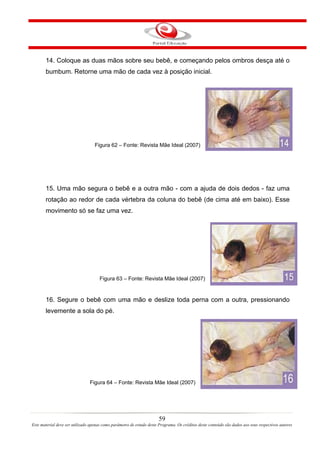 14. Coloque as duas mãos sobre seu bebê, e começando pelos ombros desça até o
       bumbum. Retorne uma mão de cada vez à posição inicial.




                                   Figura 62 – Fonte: Revista Mãe Ideal (2007)




       15. Uma mão segura o bebê e a outra mão - com a ajuda de dois dedos - faz uma
       rotação ao redor de cada vértebra da coluna do bebê (de cima até em baixo). Esse
       movimento só se faz uma vez.




                                      Figura 63 – Fonte: Revista Mãe Ideal (2007)


       16. Segure o bebê com uma mão e deslize toda perna com a outra, pressionando
       levemente a sola do pé.




                                Figura 64 – Fonte: Revista Mãe Ideal (2007)




                                                                       59
Este material deve ser utilizado apenas como parâmetro de estudo deste Programa. Os créditos deste conteúdo são dados aos seus respectivos autores
 