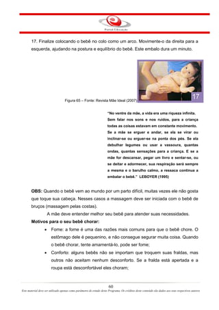 17. Finalize colocando o bebê no colo como um arco. Movimente-o da direita para a
       esquerda, ajudando na postura e equilíbrio do bebê. Este embalo dura um minuto.




                                   Figura 65 – Fonte: Revista Mãe Ideal (2007)


                                                                      “No ventre da mãe, a vida era uma riqueza infinita.
                                                                      Sem falar nos sons e nos ruídos, para a criança
                                                                      todas as coisas estavam em constante movimento.
                                                                      Se a mãe se erguer e andar, se ela se virar ou
                                                                      inclinar-se ou erguer-se na ponta dos pés. Se ela
                                                                      debulhar legumes ou usar a vassoura, quantas
                                                                      ondas, quantas sensações para a criança. E se a
                                                                      mãe for descansar, pegar um livro e sentar-se, ou
                                                                      se deitar e adormecer, sua respiração será sempre
                                                                      a mesma e o barulho calmo, a ressaca continua a
                                                                      embalar o bebê.” LEBOYER (1995)


       OBS: Quando o bebê vem ao mundo por um parto difícil, muitas vezes ele não gosta
       que toque sua cabeça. Nesses casos a massagem deve ser iniciada com o bebê de
       bruços (massagem pelas costas).
                      A mãe deve entender melhor seu bebê para atender suas necessidades.
       Motivos para o seu bebê chorar:
                  •     Fome: a fome é uma das razões mais comuns para que o bebê chore. O
                        estômago dele é pequenino, e não consegue segurar muita coisa. Quando
                        o bebê chorar, tente amamentá-lo, pode ser fome;
                  •     Conforto: alguns bebês não se importam que troquem suas fraldas, mas
                        outros não aceitam nenhum desconforto. Se a fralda está apertada e a
                        roupa está desconfortável eles choram;



                                                                       60
Este material deve ser utilizado apenas como parâmetro de estudo deste Programa. Os créditos deste conteúdo são dados aos seus respectivos autores
 