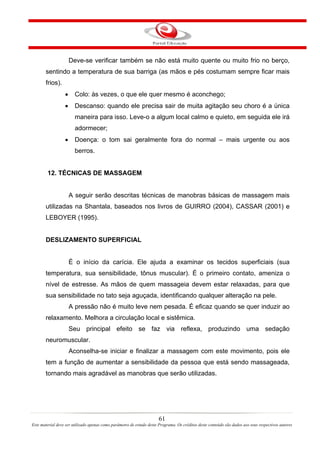 Deve-se verificar também se não está muito quente ou muito frio no berço,
       sentindo a temperatura de sua barriga (as mãos e pés costumam sempre ficar mais
       frios).
                  •     Colo: às vezes, o que ele quer mesmo é aconchego;
                  •     Descanso: quando ele precisa sair de muita agitação seu choro é a única
                        maneira para isso. Leve-o a algum local calmo e quieto, em seguida ele irá
                        adormecer;
                  •     Doença: o tom sai geralmente fora do normal – mais urgente ou aos
                        berros.


        12. TÉCNICAS DE MASSAGEM


                      A seguir serão descritas técnicas de manobras básicas de massagem mais
       utilizadas na Shantala, baseados nos livros de GUIRRO (2004), CASSAR (2001) e
       LEBOYER (1995).


       DESLIZAMENTO SUPERFICIAL


                      É o início da carícia. Ele ajuda a examinar os tecidos superficiais (sua
       temperatura, sua sensibilidade, tônus muscular). É o primeiro contato, ameniza o
       nível de estresse. As mãos de quem massageia devem estar relaxadas, para que
       sua sensibilidade no tato seja aguçada, identificando qualquer alteração na pele.
                      A pressão não é muito leve nem pesada. É eficaz quando se quer induzir ao
       relaxamento. Melhora a circulação local e sistêmica.
                      Seu principal efeito se faz via reflexa, produzindo uma sedação
       neuromuscular.
                      Aconselha-se iniciar e finalizar a massagem com este movimento, pois ele
       tem a função de aumentar a sensibilidade da pessoa que está sendo massageada,
       tornando mais agradável as manobras que serão utilizadas.




                                                                       61
Este material deve ser utilizado apenas como parâmetro de estudo deste Programa. Os créditos deste conteúdo são dados aos seus respectivos autores
 