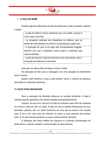 •    A PELE DO BEBÊ


                    Existem algumas diferenças da pele do bebê para a pele do adulto, vejamos
       a seguir:
                         - a pele do bebê é menos resistente que a do adulto, porque é
                         cinco vezes mais fina;
                         - as erupções cutâneas são freqüentes na infância, pois os
                         bebês têm dificuldades em diminuir sua temperatura pelo suor;
                         - a produção do suor e do sebo tem funcionamento irregular,
                         fazendo com que o obstáculo contra fungos e bactérias seja
                         menos eficiente;
                         - a pele da criança é mais sensível aos raios ultravioletas, pois a
                         produção da melanina é mais lenta.


                    Lave bem as mãos antes de limpar e trocar o bebê.
                    Na aplicação do óleo para a massagem crie uma situação de divertimento
       para a criança.
                    Quanto mais limpinha e seca a pele estiver, menor a chance de aparecer
       dermatites ou infecções adicionais.


       13. ÓLEO PARA MASSAGEM


                    Para a realização da Shantala utiliza-se um produto emoliente. O óleo é
       indicado quando apresenta uso infantil e testado dermatologicamente.
                    Leboyer, em seu livro, cita que na Índia as mulheres usam óleo de mostarda
       no inverno e óleo de coco no verão. O óleo de coco é retirado diretamente do coco
       (processo caseiro), tem um cheiro fortíssimo de coco que se parece com cocada
       pura. É fino e frio, bom para ser utilizado no verão ou para pessoas que sentem
       calor. É um óleo fácil de penetrar no corpo e extremamente calmante.
                    O destaque dos óleos obtidos de coqueiros é a elevada concentração de
       ácido láurico, portanto recebem a denominação de óleos láuricos.


                                                                       64
Este material deve ser utilizado apenas como parâmetro de estudo deste Programa. Os créditos deste conteúdo são dados aos seus respectivos autores
 
