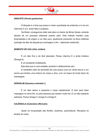 ABACATE (Persea gratissima)


                    O Abacate é a fruta que possui a maior quantidade de proteínas e é rico em
       vitaminas C e E, ácido fólico e potássio.
                     No Brasil, conseguimos obter este óleo no interior de Minas Gerais, extraído
       através de um processo artesanal usando calor. Este método mantém suas
       propriedades e dá origem a um óleo puro, igualmente produzido na Nova Zelândia
       (extração de óleo de abacate por prensagem a frio – altamente medicinal).


       SEMENTE DE UVA (Vitis vinifera)


                    É um óleo fino e de fácil absorção. Possui vitamina E e ácido linoleico
       (Ômega 6).
                    É um excelente revitalizante.
                    Este óleo puro é uma raridade, portanto é relativamente caro.
                    O verdadeiro óleo de sementes de uvas possui uma cor verde escuro e um
       aroma que lembra uma mistura de nozes e oliva, com um toque de fundo típico de
       champagne.


       GERGELIM (Sesamun arientele l.)


                    É um óleo denso e esquenta o corpo rapidamente. É bom para fazer
       massagem no clima frio, ou para pessoas que sentem muito frio. É um óleo bastante
       calmante. Possui ômega 3, ômega 6 e ômega 9.


       CALÊNDULA (Calendula officinalis)


                     Ajuda na recuperação das feridas, cicatrizes, queimaduras. Recupera os
       tecidos do corpo.




                                                                       67
Este material deve ser utilizado apenas como parâmetro de estudo deste Programa. Os créditos deste conteúdo são dados aos seus respectivos autores
 