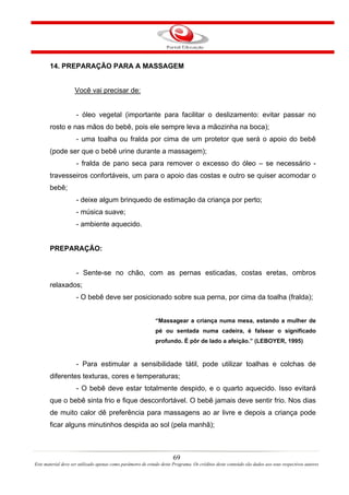 14. PREPARAÇÃO PARA A MASSAGEM


                    Você vai precisar de:


                     - óleo vegetal (importante para facilitar o deslizamento: evitar passar no
       rosto e nas mãos do bebê, pois ele sempre leva a mãozinha na boca);
                     - uma toalha ou fralda por cima de um protetor que será o apoio do bebê
       (pode ser que o bebê urine durante a massagem);
                     - fralda de pano seca para remover o excesso do óleo – se necessário -
       travesseiros confortáveis, um para o apoio das costas e outro se quiser acomodar o
       bebê;
                     - deixe algum brinquedo de estimação da criança por perto;
                     - música suave;
                     - ambiente aquecido.


       PREPARAÇÃO:


                     - Sente-se no chão, com as pernas esticadas, costas eretas, ombros
       relaxados;
                     - O bebê deve ser posicionado sobre sua perna, por cima da toalha (fralda);


                                                              “Massagear a criança numa mesa, estando a mulher de
                                                              pé ou sentada numa cadeira, é falsear o significado
                                                              profundo. É pôr de lado a afeição.” (LEBOYER, 1995)


                     - Para estimular a sensibilidade tátil, pode utilizar toalhas e colchas de
       diferentes texturas, cores e temperaturas;
                     - O bebê deve estar totalmente despido, e o quarto aquecido. Isso evitará
       que o bebê sinta frio e fique desconfortável. O bebê jamais deve sentir frio. Nos dias
       de muito calor dê preferência para massagens ao ar livre e depois a criança pode
       ficar alguns minutinhos despida ao sol (pela manhã);



                                                                       69
Este material deve ser utilizado apenas como parâmetro de estudo deste Programa. Os créditos deste conteúdo são dados aos seus respectivos autores
 