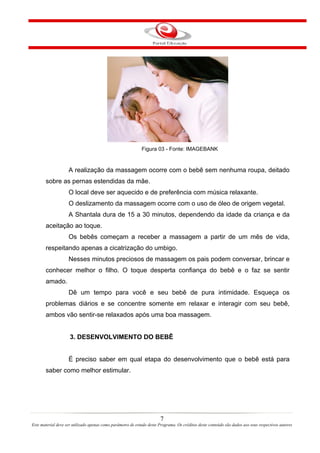 Figura 03 - Fonte: IMAGEBANK


                    A realização da massagem ocorre com o bebê sem nenhuma roupa, deitado
       sobre as pernas estendidas da mãe.
                    O local deve ser aquecido e de preferência com música relaxante.
                    O deslizamento da massagem ocorre com o uso de óleo de origem vegetal.
                    A Shantala dura de 15 a 30 minutos, dependendo da idade da criança e da
       aceitação ao toque.
                    Os bebês começam a receber a massagem a partir de um mês de vida,
       respeitando apenas a cicatrização do umbigo.
                    Nesses minutos preciosos de massagem os pais podem conversar, brincar e
       conhecer melhor o filho. O toque desperta confiança do bebê e o faz se sentir
       amado.
                    Dê um tempo para você e seu bebê de pura intimidade. Esqueça os
       problemas diários e se concentre somente em relaxar e interagir com seu bebê,
       ambos vão sentir-se relaxados após uma boa massagem.


                     3. DESENVOLVIMENTO DO BEBÊ


                    É preciso saber em qual etapa do desenvolvimento que o bebê está para
       saber como melhor estimular.




                                                                        7
Este material deve ser utilizado apenas como parâmetro de estudo deste Programa. Os créditos deste conteúdo são dados aos seus respectivos autores
 