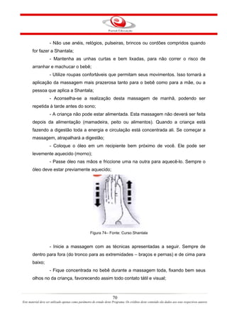 - Não use anéis, relógios, pulseiras, brincos ou cordões compridos quando
       for fazer a Shantala;
                     - Mantenha as unhas curtas e bem lixadas, para não correr o risco de
       arranhar e machucar o bebê;
                     - Utilize roupas confortáveis que permitam seus movimentos. Isso tornará a
       aplicação da massagem mais prazerosa tanto para o bebê como para a mãe, ou a
       pessoa que aplica a Shantala;
                     - Aconselha-se a realização desta massagem de manhã, podendo ser
       repetida à tarde antes do sono;
                     - A criança não pode estar alimentada. Esta massagem não deverá ser feita
       depois da alimentação (mamadeira, peito ou alimentos). Quando a criança está
       fazendo a digestão toda a energia e circulação está concentrada ali. Se começar a
       massagem, atrapalhará a digestão;
                     - Coloque o óleo em um recipiente bem próximo de você. Ele pode ser
       levemente aquecido (morno);
                     - Passe óleo nas mãos e friccione uma na outra para aquecê-lo. Sempre o
       óleo deve estar previamente aquecido;




                                                     Figura 74– Fonte: Curso Shantala


                     - Inicie a massagem com as técnicas apresentadas a seguir. Sempre de
       dentro para fora (do tronco para as extremidades – braços e pernas) e de cima para
       baixo;
                     - Fique concentrada no bebê durante a massagem toda, fixando bem seus
       olhos no da criança, favorecendo assim todo contato tátil e visual;



                                                                       70
Este material deve ser utilizado apenas como parâmetro de estudo deste Programa. Os créditos deste conteúdo são dados aos seus respectivos autores
 