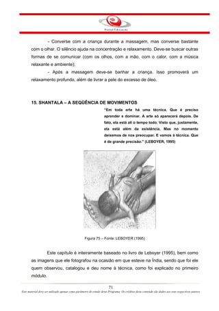 - Converse com a criança durante a massagem, mas converse bastante
       com o olhar. O silêncio ajuda na concentração e relaxamento. Deve-se buscar outras
       formas de se comunicar (com os olhos, com a mão, com o calor, com a música
       relaxante e ambiente);
                     - Após a massagem deve-se banhar a criança. Isso promoverá um
       relaxamento profundo, além de livrar a pele do excesso de óleo.




       15. SHANTALA – A SEQÜÊNCIA DE MOVIMENTOS
                                                                   “Em toda arte há uma técnica. Que é preciso
                                                                   aprender e dominar. A arte só aparecerá depois. De
                                                                   fato, ela está ali o tempo todo. Visto que, justamente,
                                                                   ela está além da existência. Mas no momento
                                                                   deixemos de nos preocupar. E vamos à técnica. Que
                                                                   é de grande precisão.” (LEBOYER, 1995)




                                                   Figura 75 – Fonte: LEBOYER (1995)


                    Este capítulo é inteiramente baseado no livro de Leboyer (1995), bem como
       as imagens que ele fotografou na ocasião em que esteve na Índia, sendo que foi ele
       quem observou, catalogou e deu nome à técnica, como foi explicado no primeiro
       módulo.

                                                                       71
Este material deve ser utilizado apenas como parâmetro de estudo deste Programa. Os créditos deste conteúdo são dados aos seus respectivos autores
 
