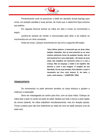 Primeiramente você irá posicionar o bebê em decúbito dorsal (barriga para
       cima), em posição paralela à suas pernas, de modo que a cabecinha fique próxima
       aos joelhos.
                    Em seguida deve-se banhar as mãos em óleo e iniciar os movimentos a
       seguir.
                    Lembre-se sempre de manter a comunicação pelo olhar e de realizar os
       movimentos em um ritmo constante.
                    Antes de iniciar, Leboyer recomenda em seu livro a seguinte afirmação:


                                                                   “Uma última palavra: é essencial que as duas mãos
                                                                   estejam relaxadas. Isto só será possível se os seus
                                                                   ombros estiverem livres de qualquer tensão. Isto só
                                                                   será possível se a sua respiração... Só assim as suas
                                                                   mãos irão trabalhar em harmonia entre si e com a
                                                                   criança. Não se esqueça: o bebê é um espelho. Ele
                                                                   devolve a você a sua imagem. A imagem da sua
                                                                   liberdade. Ou de suas tensões. Para libertar o outro é
                                                                   necessário ser livre você mesma. E, de resto, o
                                                                   outro, você mesma...” (LEBOYER, 1995)


       TRONCO/PEITO


                    Os movimentos no peito eliminam tensões na caixa torácica e ajudam a
       melhorar a respiração.
                    Deve ser massageado do centro para fora, com as duas mãos. Coloque as
       mãos lado a lado no centro do peito do bebê. Deslize por todo o tronco e pela região
       da cintura (lateral). As mãos trabalham simultaneamente, mas em direção oposta.
       Tomar cuidado para não tirar totalmente as mãos de cima do bebê (sempre uma de
       cada vez).




                                                                       72
Este material deve ser utilizado apenas como parâmetro de estudo deste Programa. Os créditos deste conteúdo são dados aos seus respectivos autores
 