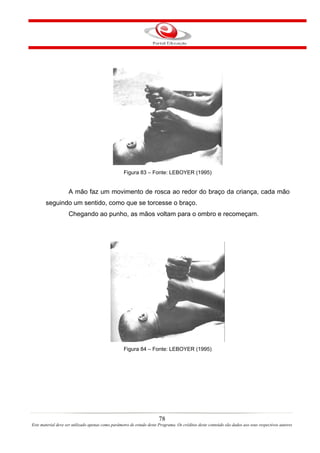 Figura 83 – Fonte: LEBOYER (1995)


                    A mão faz um movimento de rosca ao redor do braço da criança, cada mão
       seguindo um sentido, como que se torcesse o braço.
                    Chegando ao punho, as mãos voltam para o ombro e recomeçam.




                                                   Figura 84 – Fonte: LEBOYER (1995)




                                                                       78
Este material deve ser utilizado apenas como parâmetro de estudo deste Programa. Os créditos deste conteúdo são dados aos seus respectivos autores
 