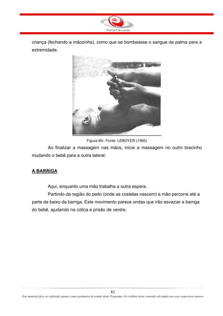 criança (fechando a mãozinha), como que se bombeasse o sangue da palma para a
       extremidade.




                                                   Figura 89– Fonte: LEBOYER (1995)
                    Ao finalizar a massagem nas mãos, inicie a massagem no outro bracinho
       mudando o bebê para a outra lateral.


       A BARRIGA


                    Aqui, enquanto uma mão trabalha a outra espera.
                    Partindo da região do peito (onde as costelas nascem) a mão percorre até a
       parte de baixo da barriga. Este movimento parece ondas que irão esvaziar a barriga
       do bebê, ajudando na cólica e prisão de ventre.




                                                                       81
Este material deve ser utilizado apenas como parâmetro de estudo deste Programa. Os créditos deste conteúdo são dados aos seus respectivos autores
 