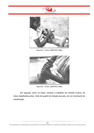 Figura 92 – Fonte: LEBOYER (1995)




                                                   Figura 93 – Fonte: LEBOYER (1995)


                    Em seguida, como no braço, comece a trabalhar em sentido inverso. As
       mãos trabalharão juntas, vindo do quadril em direção aos pés, em um movimento de
       rosca/torção.




                                                                       83
Este material deve ser utilizado apenas como parâmetro de estudo deste Programa. Os créditos deste conteúdo são dados aos seus respectivos autores
 