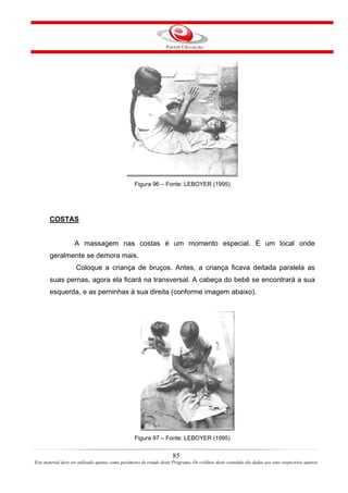 Figura 96 – Fonte: LEBOYER (1995)




       COSTAS


                    A massagem nas costas é um momento especial. É um local onde
       geralmente se demora mais.
                     Coloque a criança de bruços. Antes, a criança ficava deitada paralela as
       suas pernas, agora ela ficará na transversal. A cabeça do bebê se encontrará a sua
       esquerda, e as perninhas à sua direita (conforme imagem abaixo).




                                                   Figura 97 – Fonte: LEBOYER (1995)


                                                                       85
Este material deve ser utilizado apenas como parâmetro de estudo deste Programa. Os créditos deste conteúdo são dados aos seus respectivos autores
 