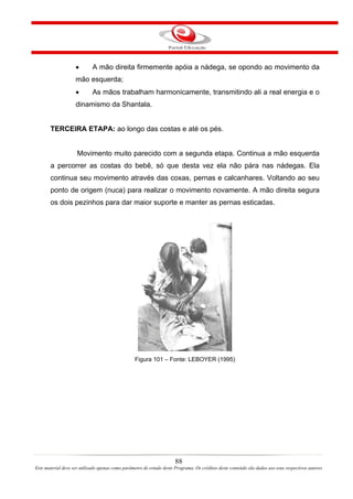 •        A mão direita firmemente apóia a nádega, se opondo ao movimento da
                    mão esquerda;
                    •        As mãos trabalham harmonicamente, transmitindo ali a real energia e o
                    dinamismo da Shantala.


       TERCEIRA ETAPA: ao longo das costas e até os pés.


                     Movimento muito parecido com a segunda etapa. Continua a mão esquerda
       a percorrer as costas do bebê, só que desta vez ela não pára nas nádegas. Ela
       continua seu movimento através das coxas, pernas e calcanhares. Voltando ao seu
       ponto de origem (nuca) para realizar o movimento novamente. A mão direita segura
       os dois pezinhos para dar maior suporte e manter as pernas esticadas.




                                                  Figura 101 – Fonte: LEBOYER (1995)




                                                                       88
Este material deve ser utilizado apenas como parâmetro de estudo deste Programa. Os créditos deste conteúdo são dados aos seus respectivos autores
 