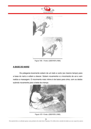 Figura 106 – Fonte: LEBOYER (1995)


       A BASE DO NARIZ


                    Os polegares levemente sobem de um lado e outro (ao mesmo tempo) para
       a base do nariz e voltam a descer. Sobem novamente e o movimento de vai e vem
       realiza a massagem. O movimento mais íntimo é de baixo para cima, com os dedos
       subindo novamente para a testa da criança.




                                                   Figura 107– Fonte: LEBOYER (1995)


                                                                       91
Este material deve ser utilizado apenas como parâmetro de estudo deste Programa. Os créditos deste conteúdo são dados aos seus respectivos autores
 