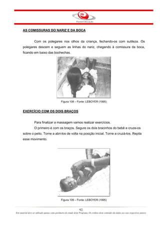 AS COMISSURAS DO NARIZ E DA BOCA


                    Com os polegares nos olhos da criança, fechando-os com sutileza. Os
       polegares descem e seguem as linhas do nariz, chegando à comissura da boca,
       ficando em baixo das bochechas.




                                                  Figura 108 – Fonte: LEBOYER (1995)


       EXERCÍCIO COM OS DOIS BRAÇOS


                    Para finalizar a massagem vamos realizar exercícios.
                    O primeiro é com os braços. Segure os dois bracinhos do bebê e cruze-os
       sobre o peito. Torne a abri-los de volta na posição inicial. Torne a cruzá-los. Repita
       esse movimento.




                                                  Figura 109 – Fonte: LEBOYER (1995)


                                                                       92
Este material deve ser utilizado apenas como parâmetro de estudo deste Programa. Os créditos deste conteúdo são dados aos seus respectivos autores
 
