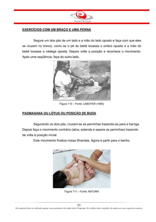EXERCÍCIOS COM UM BRAÇO E UMA PERNA


                    Segure um dos pés de um lado e a mão do lado oposto e faça com que eles
       se cruzem no tronco, como se o pé do bebê tocasse o ombro oposto e a mão do
       bebê tocasse a nádega oposta. Depois volte a posição e recomece o movimento.
       Após uma seqüência, faça do outro lado.




                                                  Figura 110 – Fonte: LEBOYER (1995)


       PADMASANA OU LÓTUS OU POSIÇÃO DE BUDA


                    Segurando os dois pés, cruzam-se as perninhas trazendo-as para a barriga.
       Depois faça o movimento contrário (abra, estenda e separe as perninhas) trazendo
       de volta à posição inicial.
                    Este movimento finaliza nossa Shantala. Agora é partir para o banho.




                                                        Figura 111 – Fonte: NATURA




                                                                       93
Este material deve ser utilizado apenas como parâmetro de estudo deste Programa. Os créditos deste conteúdo são dados aos seus respectivos autores
 
