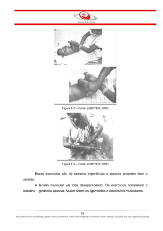 Figura 112 – Fonte: LEBOYER (1995)




                                                  Figura 113 – Fonte: LEBOYER (1995)


                    Esses exercícios são de extrema importância e deve-se entender bem o
       sentido.
                    A tensão muscular vai toda desaparecendo. Os exercícios completam o
       trabalho – ginástica passiva. Atuam sobre os ligamentos e distensões musculares.




                                                                       94
Este material deve ser utilizado apenas como parâmetro de estudo deste Programa. Os créditos deste conteúdo são dados aos seus respectivos autores
 