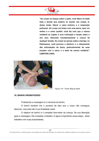 “Ao cruzar os braços sobre o peito, você libera no bebê
                                                     toda a tensão que poderia se manter nas costas. E,
                                                     desse modo, liberar a caixa torácica e a respiração
                                                     pulmonar. Ao cruzar um braço com uma perna, opor um
                                                     ombro e o outro quadril, você faz com que a coluna
                                                     vertebral se sujeite à urna inclinação e torção sobre o
                                                     seu eixo, liberando simultaneamente a coluna de
                                                     qualquer tensão. Ao cruzar as pernas sobre a barriga, no
                                                     Padmasana, você provoca a abertura e o relaxamento
                                                     das articulações da bacia, particularmente de suas
                                                     junções com o sacro e a base da coluna vertebral.”
                                                     LEBOYER (1995).




                                                                                 Figura 114 – Fonte: Blog do bebê


       16. BANHO AROMATIZADO


                    Finalizando a massagem é o momento do banho.
                    O banho também tira o excesso de óleo que o corpo não conseguiu
       absorver, mas esta não é sua finalidade maior.
                    O objetivo do banho é o completo bem-estar da criança. De sua liberação
       após a massagem. Ele completa o trabalho. A água é importante nessa etapa, deixe
       trabalhar com suas propriedades.




                                                                       95
Este material deve ser utilizado apenas como parâmetro de estudo deste Programa. Os créditos deste conteúdo são dados aos seus respectivos autores
 