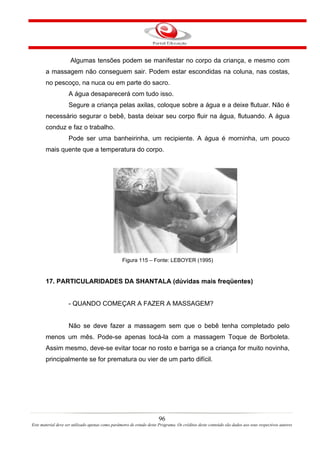 Algumas tensões podem se manifestar no corpo da criança, e mesmo com
       a massagem não conseguem sair. Podem estar escondidas na coluna, nas costas,
       no pescoço, na nuca ou em parte do sacro.
                    A água desaparecerá com tudo isso.
                    Segure a criança pelas axilas, coloque sobre a água e a deixe flutuar. Não é
       necessário segurar o bebê, basta deixar seu corpo fluir na água, flutuando. A água
       conduz e faz o trabalho.
                    Pode ser uma banheirinha, um recipiente. A água é morninha, um pouco
       mais quente que a temperatura do corpo.




                                                  Figura 115 – Fonte: LEBOYER (1995)


       17. PARTICULARIDADES DA SHANTALA (dúvidas mais freqüentes)


                    - QUANDO COMEÇAR A FAZER A MASSAGEM?


                    Não se deve fazer a massagem sem que o bebê tenha completado pelo
       menos um mês. Pode-se apenas tocá-la com a massagem Toque de Borboleta.
       Assim mesmo, deve-se evitar tocar no rosto e barriga se a criança for muito novinha,
       principalmente se for prematura ou vier de um parto difícil.




                                                                       96
Este material deve ser utilizado apenas como parâmetro de estudo deste Programa. Os créditos deste conteúdo são dados aos seus respectivos autores
 