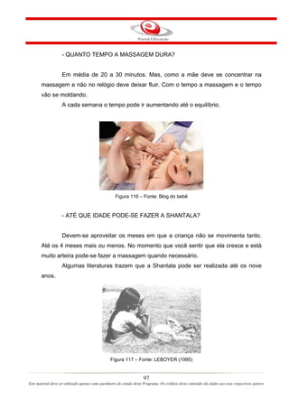 - QUANTO TEMPO A MASSAGEM DURA?


                    Em média de 20 a 30 minutos. Mas, como a mãe deve se concentrar na
       massagem e não no relógio deve deixar fluir. Com o tempo a massagem e o tempo
       vão se moldando.
                    A cada semana o tempo pode ir aumentando até o equilíbrio.




                                                     Figura 116 – Fonte: Blog do bebê


                    - ATÉ QUE IDADE PODE-SE FAZER A SHANTALA?


                    Devem-se aproveitar os meses em que a criança não se movimenta tanto.
       Até os 4 meses mais ou menos. No momento que você sentir que ela cresce e está
       muito arteira pode-se fazer a massagem quando necessário.
                    Algumas literaturas trazem que a Shantala pode ser realizada até os nove
       anos.




                                                  Figura 117 – Fonte: LEBOYER (1995)


                                                                       97
Este material deve ser utilizado apenas como parâmetro de estudo deste Programa. Os créditos deste conteúdo são dados aos seus respectivos autores
 