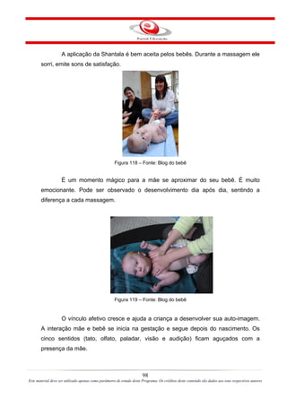 A aplicação da Shantala é bem aceita pelos bebês. Durante a massagem ele
       sorri, emite sons de satisfação.




                                                     Figura 118 – Fonte: Blog do bebê


                    É um momento mágico para a mãe se aproximar do seu bebê. É muito
       emocionante. Pode ser observado o desenvolvimento dia após dia, sentindo a
       diferença a cada massagem.




                                                     Figura 119 – Fonte: Blog do bebê


                    O vínculo afetivo cresce e ajuda a criança a desenvolver sua auto-imagem.
       A interação mãe e bebê se inicia na gestação e segue depois do nascimento. Os
       cinco sentidos (tato, olfato, paladar, visão e audição) ficam aguçados com a
       presença da mãe.



                                                                       98
Este material deve ser utilizado apenas como parâmetro de estudo deste Programa. Os créditos deste conteúdo são dados aos seus respectivos autores
 