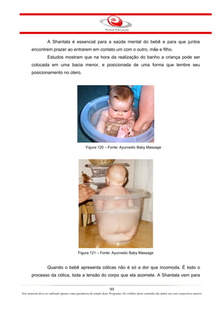 A Shantala é essencial para a saúde mental do bebê e para que juntos
       encontrem prazer ao entrarem em contato um com o outro, mãe e filho.
                    Estudos mostram que na hora da realização do banho a criança pode ser
       colocada em uma bacia menor, e posicionada de uma forma que lembre seu
       posicionamento no útero.




                                                   Figura 120 – Fonte: Ayurvedic Baby Massage




                                             Figura 121 – Fonte: Ayurvedic Baby Massage


                    Quando o bebê apresenta cólicas não é só a dor que incomoda. É todo o
       processo da cólica, toda a tensão do corpo que ela acomete. A Shantala vem para


                                                                       99
Este material deve ser utilizado apenas como parâmetro de estudo deste Programa. Os créditos deste conteúdo são dados aos seus respectivos autores
 