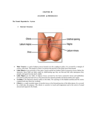 CHAPTER III
ANATOMY & PHYSIOLOGY
The Female Reproductive System
 External Structure
 Mons Veneris is a pad of adipose tissue located over the symphysis pubis. It is covered by a triangle of
course, curly hairs. The purpose of this is to protect the junction of the pubic bone fromtrauma.
 Labia Minora is just posterior of the mons veneris spread two hairless fold of connective tissue. Before the
menarche, these folds are fairly small; by child-bearing age they are firm and full; after menopause they
atrophy and again become much smaller.
 Labia Majora are two folds of adipose tissue covered by two loose connective tissue and epithelium.
Covered by pubic hair and serve as the protection for external genitalia and distal urethra and vagina.
 Vestibule is the flattened smooth surface in the labia. The openings to the bladder (urethra) and the uterus
(vagina) both arise from the vestibule.
 Clitoris is a small, rounded organ of erectile tissue at the forward junction of the labia minora. It is covered
by a fold skin, the prepuce. The clitoris is sensitive to touch and temperature and is the center of sexual
arousal and orgasmin the female.
 