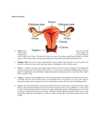 Internal Structure
 Ovaries are approximately 4 cm long by 2 cm in diameter and approximately 1.5 cm thick or the size and
shape of almonds. They are grayish-white and appear pitted or with minute indentions on the surface. An
unruptured, glistening, clear fluid-filled grafian follicle (an ovumabout to discharged often can be observed
on the surface of an ovary. The function of the two ovaries is to produce mature and discharge ova. In the
process, the ovaries produce estrogen and progesterone and initiate and regulate menstrual cycle.
 Fallopian Tubes are next to ovaries approximately 10 cm in length. Their function is to convey the ovum
from the ovaries to the uterus and to provide a place for fertilization of the ovumby sperm.
 Uterus is a hollow, muscular, pear-shaped organ located in the lower pelvis, posterior to the bladder and
anterior to the rectum. The function of the uterus is to receive the ovum from the fallopian tube; provide a
place for implantation and nourishment during fetal growth; furnish protection to a growing fetus, expel it
from a woman’s body.
 Vagina is a hollow, musculomembranous canal located posterior to the bladder and anterior to the rectum.
It extends from the cervix of the uterus to the external vulva. Its function is to act as the organ of
intercourse and to convey spermto the cervix so that spermcan meet with the ovum in the fallopian tube.
 Cervix is the lower third portion of the uterus which forms the neck of the uterus and opens into the vagina
which is also called the endocervical canal. The narrow opening of the cervix is called the os. The cervical
os allows menstrual blood to flow out from the vagina during menstruation. During pregnancy the cervical
os closes to help keep the fetus in the uterus until birth. Another important function of th e cervix occurs
during labor when the cervix dilates, or widens, to allow the passage of the fetus from the uterus to the
vagina.
 