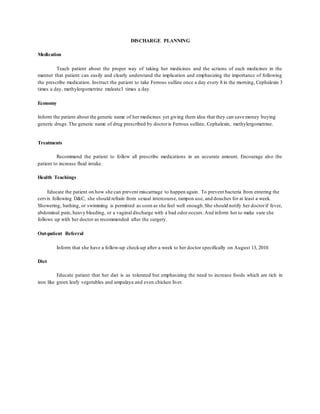 DISCHARGE PLANNING
Medication
Teach patient about the proper way of taking her medicines and the actions of each medicines in the
manner that patient can easily and clearly understand the implication and emphasizing the importance of following
the prescribe medication. Instruct the patient to take Ferrous sulfate once a day every 8 in the morning, Cephalexin 3
times a day, methylergometrine maleate3 times a day.
Economy
Inform the patient about the generic name of her medicines yet giving them idea that they can save money buying
generic drugs.The generic name of drug prescribed by doctoris Ferrous sulfate, Cephalexin, methylergometrine.
Treatments
Recommend the patient to follow all prescribe medications in an accurate amount. Encourage also the
patient to increase fluid intake.
Health Teachings
Educate the patient on how she can prevent miscarriage to happen again. To prevent bacteria from entering the
cervix following D&C, she should refrain from sexual intercourse, tampon use, and douches for at least a week.
Showering, bathing, or swimming is permitted as soon as she feel well enough.She should notify her doctorif fever,
abdominal pain, heavy bleeding, or a vaginal discharge with a bad odor occurs.And inform her to make sure she
follows up with her doctor as recommended after the surgery.
Out-patient Referral
Inform that she have a follow-up check-up after a week to her doctor specifically on August 13, 2010.
Diet
Educate patient that her diet is as tolerated but emphasizing the need to increase foods which are rich in
iron like green leafy vegetables and ampalaya and even chicken liver.
 