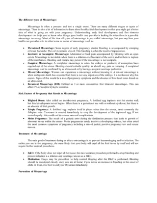 The different types of Miscarriage:
Miscarriage is often a process and not a single event. There are many different stages or types of
miscarriage. There is also a lot of information to learn about healthy fetal development so that you might get a better
idea of what is going on with your pregnancy. Understanding early fetal development and first trimester
development can help you to know what things your health care provider is looking for when there is a possible
miscarriage occurring. Most of the time all types of miscarriage is just called miscarriage, but you may hear your
health care provider refer to other terms or names of miscarriage such as:
 Threatened Miscarriage: Some degree of early pregnancy uterine bleeding is accompanied by cramping
or lower backache. The cervix remains closed. This bleeding is often the result of implantation.
 Inevitable or Incomplete Miscarriage: Abdominal or back pain accompanied by bleeding with an open
cervix. Miscarriage is inevitable when there is a dilation or effacement of the cervix and/or there is rupture
of the membranes. Bleeding and cramps may persist if the miscarriage is not complete.
 Complete Miscarriage: A completed miscarriage is when the embryo or products of conception have
emptied out of the uterus. Bleeding should subside quickly, as should any pain or cramping. A completed
miscarriage can be confirmed by an ultrasound or by having a surgical curettage performed.
 Missed Miscarriage: Women can experience a miscarriage without knowing it. A missed miscarriage is
when embryonic death has occurred but there is not any expulsion of the embryo. It is not known why this
occurs. Signs of this would be a loss of pregnancy symptoms and the absence of fetal heart tones found on
an ultrasound.
 Recurrent Miscarriage (RM): Defined as 3 or more consecutive first trimester miscarriages. This can
affect 1% of couples trying to conceive.
Risk Factors of Pregnancy that Result to Miscarriage
 Blighted Ovum: Also called an anembryonic pregnancy. A fertilized egg implants into the uterine wall,
but fetal development never begins. Often there is a gestational sac with or without a yolk sac, but there is
an absence of fetal growth.
 Ectopic Pregnancy: A fertilized egg implants itself in places other than the uterus, most commonly the
fallopian tube. Treatment is needed immediately to stop the development of the implanted egg. If not
treated rapidly, this could end in serious maternal complications.
 Molar Pregnancy: The result of a genetic error during the fertilization process that leads to growth of
abnormal tissue within the uterus. Molar pregnancies rarely involve a developing embryo, but often entail
the most common symptoms of pregnancy including a missed period, positive pregnancy test and severe
nausea.
Treatment of Miscarriage
The main goal of treatment during or after a miscarriage is to prevent haemorrhaging and/or infection. The
earlier you are in the pregnancy, the more likely that your body will expel all the fetal tissue by itself and will not
require further medical procedures.
 D&C: If the body does not expel all the tissue, the most common procedure performed to stop bleeding and
prevent infection is a dilation and curettage, known as a D&C.
 Medication: Drugs may be prescribed to help control bleeding after the D&C is performed. Bleeding
should be monitored closely once you are at home; if you notice an increase in bleeding or the onset of
chills or fever, it is best to call your physician immediately.
Prevention of Miscarriage
 