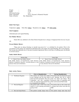 Weight : 47 kg
Height : 5”3 ft
Obstetrical Scoring: G1P0
Name of Hospital: Jose C. Payumo Jr. Memorial Hospital
Name of Doctor: Dra. Dimaunahan
Initial Vital Signs:
Temperature: 35.8°C Pulse Rate: 62bpm Respiratory rate: 26bpm BP: 90/60 mmHg
Chief Complaint:
Abdominal pain and vaginal bleeding
Past Medical History:
Patient RD, was admitted to the Orani District Hospital due to dengue. It happened when she was 16 years
old.
Present Medical History:
“Ilang araw na akong dinudugo at masakit ang puson ko.”, as verbalized by the patient. Prior to the
consultation of the patient she experienced abdominal pains and cramps and vaginal bleeding. She is also pregnant.
She became discomfortable due to the pain the patient experienced. Due to a few days of suffering pain, she decided
to consult a doctor.
Family Health History:
Mother Side Father Side
 Doesn’t have any family disease
(No family history of hypertension, heart diseases,
diabetes, respiratory diseases, vascular diseases or any
diseases that can be inherited.)
 Doesn’t have any family disease
(No family history of hypertension, heart diseases,
diabetes, respiratory diseases and any vascular diseases
or any diseases that can be inherited.)
Daily Activity Pattern
Prior to Hospitalization During Hospitalization
 Nutritional Hygiene The patient eats bread and coffee
every morning and red and white
meat for lunch and dinner. She eats
vegetables and fish sometimes.
Also she ingested paracetamol due
to a headache she suffered.
The patient still eats bread and soup
every morning and red or white
meat for lunch and dinner. She
increased intake of vegetables and
fruits and increased fluid intake.
 Personal Hygiene The patient takes a bath twice a day
which is in the morning and before
going to bed.
The patient did not take a bath only
a sponge bath before and after the
D&C.
 Rest and sleep Pattern The patient usually sleeps twice a The patient sleeps more than her
 
