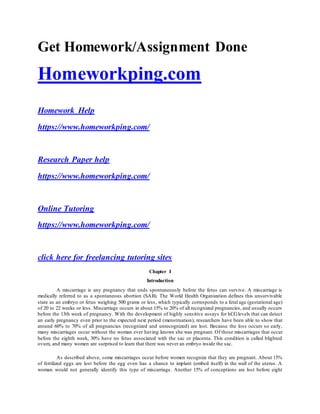 Get Homework/Assignment Done
Homeworkping.com
Homework Help
https://www.homeworkping.com/
Research Paper help
https://www.homeworkping.com/
Online Tutoring
https://www.homeworkping.com/
click here for freelancing tutoring sites
Chapter I
Introduction
A miscarriage is any pregnancy that ends spontaneously before the fetus can survive. A miscarriage is
medically referred to as a spontaneous abortion (SAB). The World Health Organization defines this unsurvivable
state as an embryo or fetus weighing 500 grams or less, which typically corresponds to a fetal age (gestational age)
of 20 to 22 weeks or less. Miscarriage occurs in about 15% to 20% of all recognized pregnancies, and usually occurs
before the 13th week of pregnancy. With the development of highly sensitive assays for hCGlevels that can detect
an early pregnancy even prior to the expected next period (menstruation), researchers have been able to show that
around 60% to 70% of all pregnancies (recognized and unrecognized) are lost. Because the loss occurs so early,
many miscarriages occur without the woman ever having known she was pregnant. Of those miscarriages that occur
before the eighth week, 30% have no fetus associated with the sac or placenta. This condition is called blighted
ovum, and many women are surprised to learn that there was never an embryo inside the sac.
As described above, some miscarriages occur before women recognize that they are pregnant. About 15%
of fertilized eggs are lost before the egg even has a chance to implant (embed itself) in the wall of the uterus. A
woman would not generally identify this type of miscarriage. Another 15% of conceptions are lost before eight
 