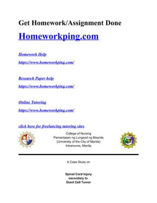 Get Homework/Assignment Done
Homeworkping.com
Homework Help
https://www.homeworkping.com/
Research Paper help
https://www.homeworkping.com/
Online Tutoring
https://www.homeworkping.com/
click here for freelancing tutoring sites
College of Nursing
Pamantasan ng Lungsod ng Maynila
(University of the City of Manila)
Intramuros, Manila
A Case Study on
Spinal Cord Injury
secondary to
Giant Cell Tumor
 