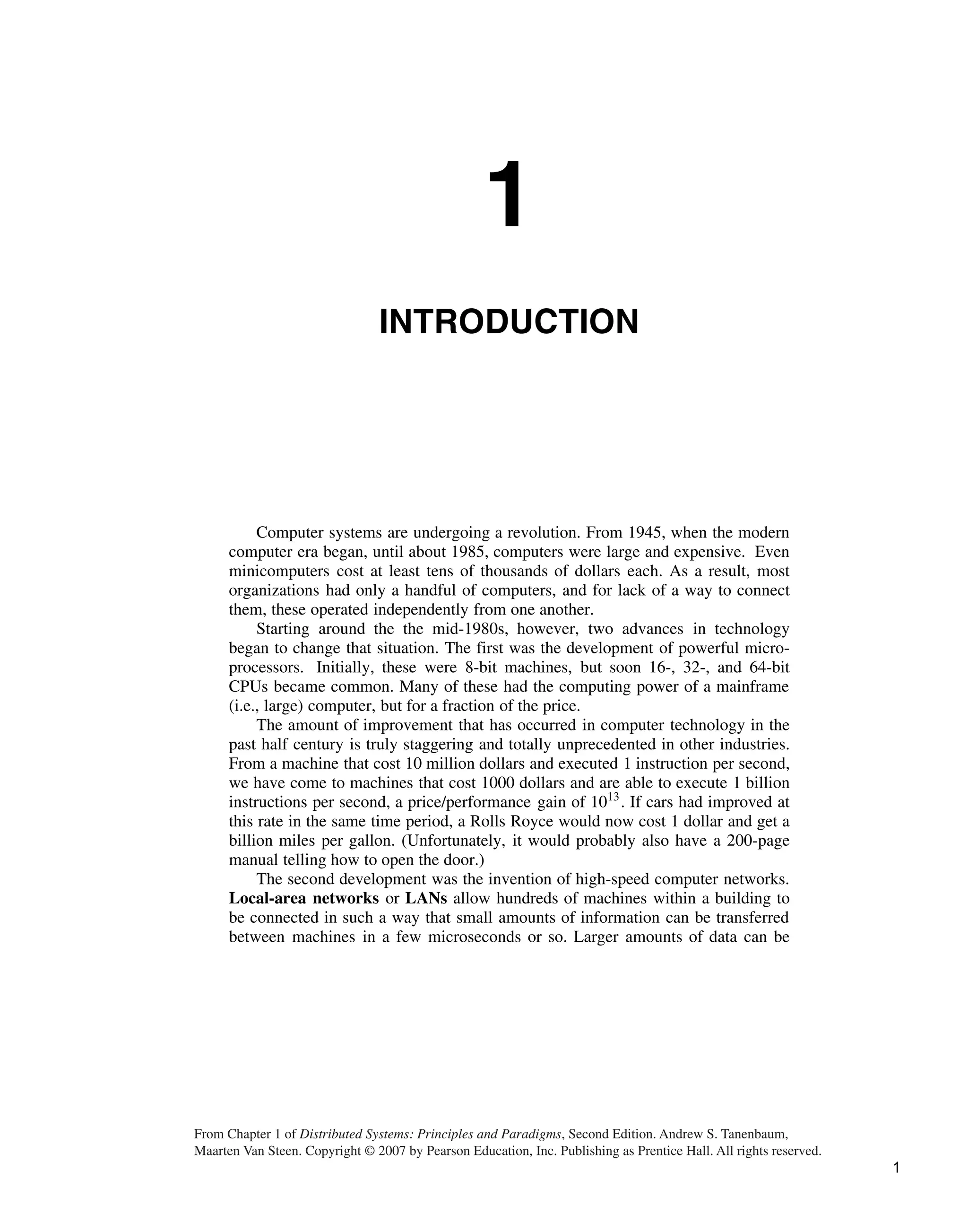 1
INTRODUCTION
Computer systems are undergoing a revolution. From 1945, when the modern
computer era began, until about 1985, computers were large and expensive. Even
minicomputers cost at least tens of thousands of dollars each. As a result, most
organizations had only a handful of computers, and for lack of a way to connect
them, these operated independently from one another.
Starting around the the mid-1980s, however, two advances in technology
began to change that situation. The first was the development of powerful micro-
processors. Initially, these were 8-bit machines, but soon 16-, 32-, and 64-bit
CPUs became common. Many of these had the computing power of a mainframe
(i.e., large) computer, but for a fraction of the price.
The amount of improvement that has occurred in computer technology in the
past half century is truly staggering and totally unprecedented in other industries.
From a machine that cost 10 million dollars and executed 1 instruction per second,
we have come to machines that cost 1000 dollars and are able to execute 1 billion
instructions per second, a price/performance gain of 1013
. If cars had improved at
this rate in the same time period, a Rolls Royce would now cost 1 dollar and get a
billion miles per gallon. (Unfortunately, it would probably also have a 200-page
manual telling how to open the door.)
The second development was the invention of high-speed computer networks.
Local-area networks or LANs allow hundreds of machines within a building to
be connected in such a way that small amounts of information can be transferred
between machines in a few microseconds or so. Larger amounts of data can be
From Chapter 1 of Distributed Systems: Principles and Paradigms, Second Edition. Andrew S. Tanenbaum,
Maarten Van Steen. Copyright © 2007 by Pearson Education, Inc. Publishing as Prentice Hall. All rights reserved.
1
 