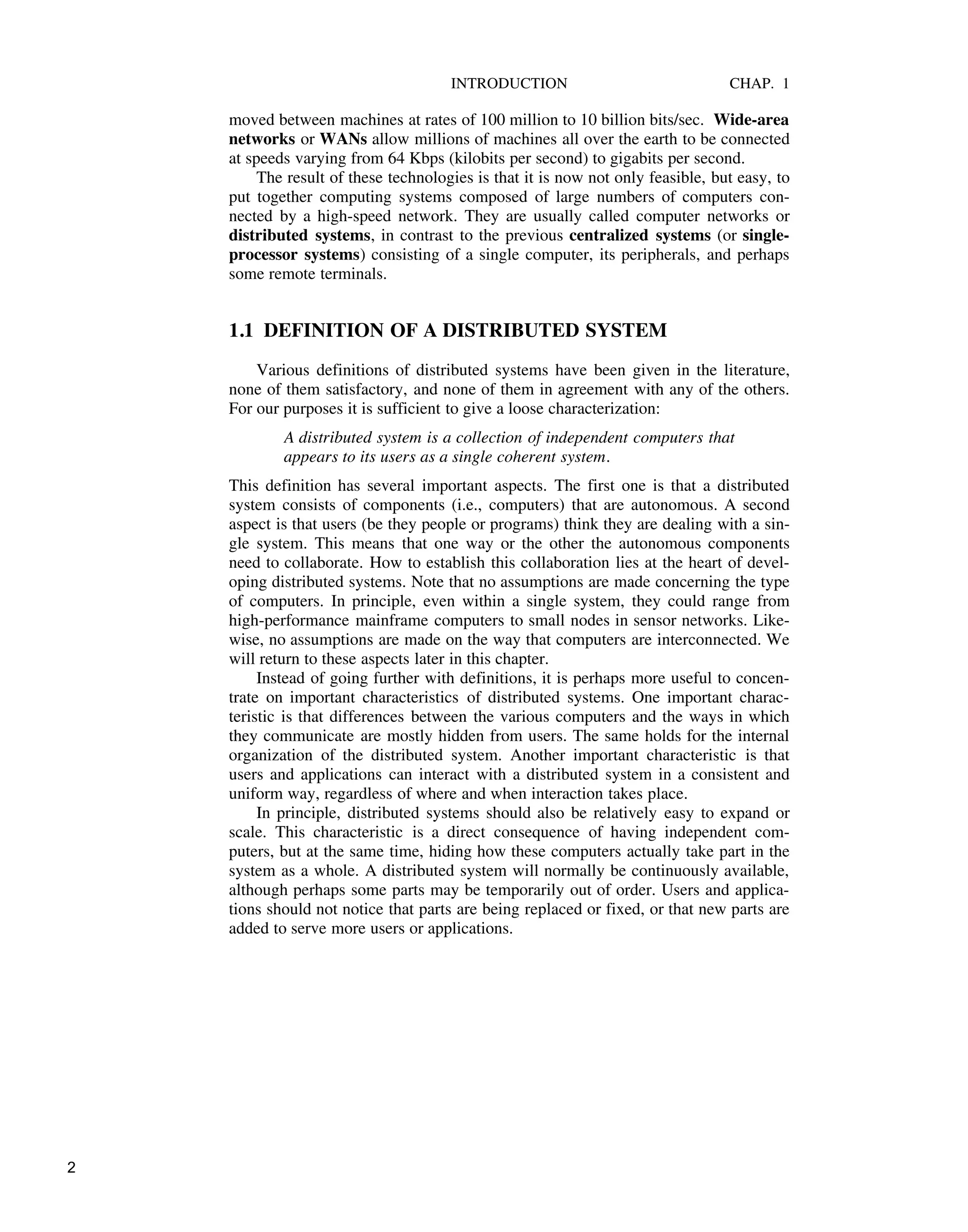 INTRODUCTION CHAP. 1
moved between machines at rates of 100 million to 10 billion bits/sec. Wide-area
networks or WANs allow millions of machines all over the earth to be connected
at speeds varying from 64 Kbps (kilobits per second) to gigabits per second.
The result of these technologies is that it is now not only feasible, but easy, to
put together computing systems composed of large numbers of computers con-
nected by a high-speed network. They are usually called computer networks or
distributed systems, in contrast to the previous centralized systems (or single-
processor systems) consisting of a single computer, its peripherals, and perhaps
some remote terminals.
1.1 DEFINITION OF A DISTRIBUTED SYSTEM
Various definitions of distributed systems have been given in the literature,
none of them satisfactory, and none of them in agreement with any of the others.
For our purposes it is sufficient to give a loose characterization:
A distributed system is a collection of independent computers that
appears to its users as a single coherent system.
This definition has several important aspects. The first one is that a distributed
system consists of components (i.e., computers) that are autonomous. A second
aspect is that users (be they people or programs) think they are dealing with a sin-
gle system. This means that one way or the other the autonomous components
need to collaborate. How to establish this collaboration lies at the heart of devel-
oping distributed systems. Note that no assumptions are made concerning the type
of computers. In principle, even within a single system, they could range from
high-performance mainframe computers to small nodes in sensor networks. Like-
wise, no assumptions are made on the way that computers are interconnected. We
will return to these aspects later in this chapter.
Instead of going further with definitions, it is perhaps more useful to concen-
trate on important characteristics of distributed systems. One important charac-
teristic is that differences between the various computers and the ways in which
they communicate are mostly hidden from users. The same holds for the internal
organization of the distributed system. Another important characteristic is that
users and applications can interact with a distributed system in a consistent and
uniform way, regardless of where and when interaction takes place.
In principle, distributed systems should also be relatively easy to expand or
scale. This characteristic is a direct consequence of having independent com-
puters, but at the same time, hiding how these computers actually take part in the
system as a whole. A distributed system will normally be continuously available,
although perhaps some parts may be temporarily out of order. Users and applica-
tions should not notice that parts are being replaced or fixed, or that new parts are
added to serve more users or applications.
2
 