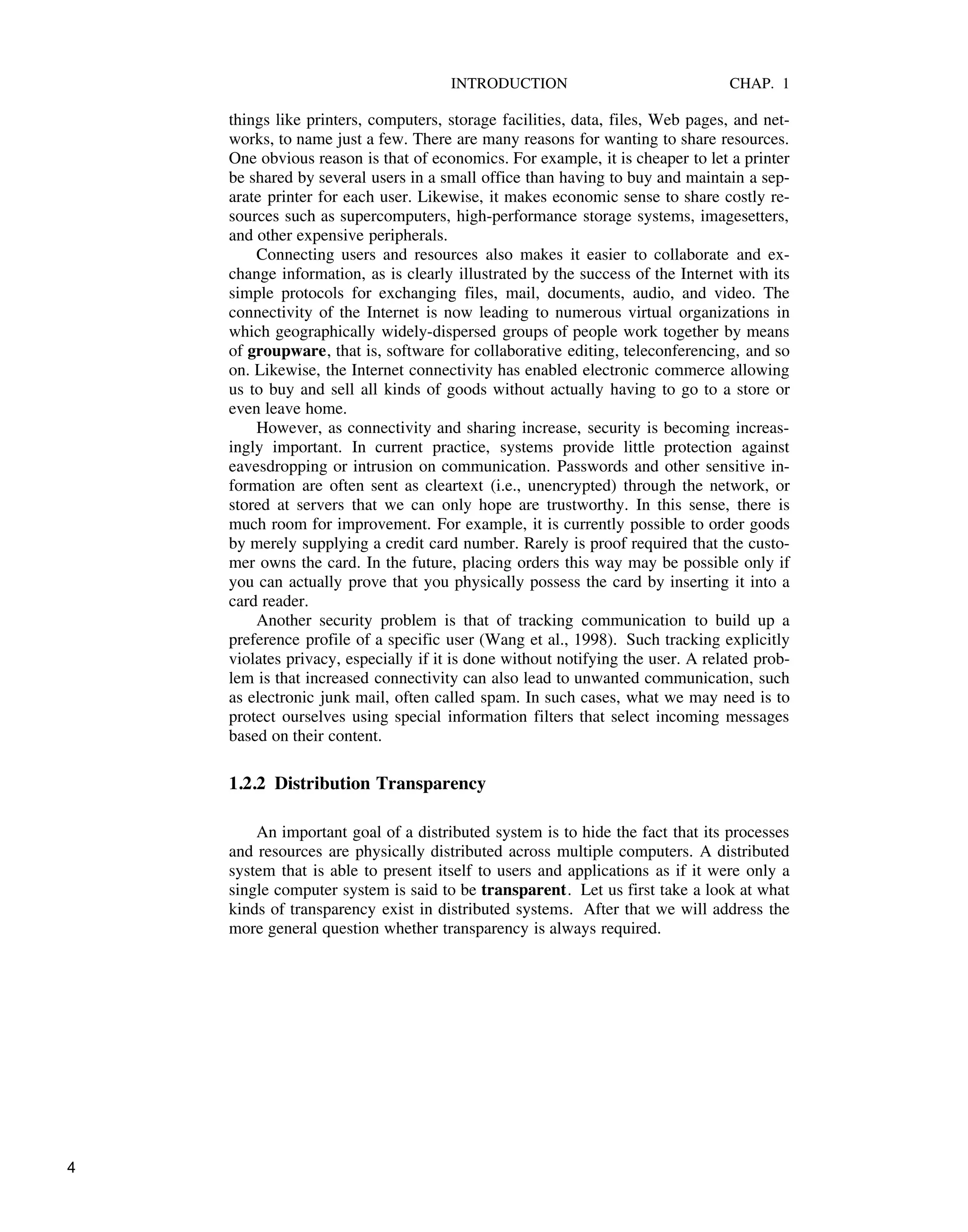 INTRODUCTION CHAP. 1
things like printers, computers, storage facilities, data, files, Web pages, and net-
works, to name just a few. There are many reasons for wanting to share resources.
One obvious reason is that of economics. For example, it is cheaper to let a printer
be shared by several users in a small office than having to buy and maintain a sep-
arate printer for each user. Likewise, it makes economic sense to share costly re-
sources such as supercomputers, high-performance storage systems, imagesetters,
and other expensive peripherals.
Connecting users and resources also makes it easier to collaborate and ex-
change information, as is clearly illustrated by the success of the Internet with its
simple protocols for exchanging files, mail, documents, audio, and video. The
connectivity of the Internet is now leading to numerous virtual organizations in
which geographically widely-dispersed groups of people work together by means
of groupware, that is, software for collaborative editing, teleconferencing, and so
on. Likewise, the Internet connectivity has enabled electronic commerce allowing
us to buy and sell all kinds of goods without actually having to go to a store or
even leave home.
However, as connectivity and sharing increase, security is becoming increas-
ingly important. In current practice, systems provide little protection against
eavesdropping or intrusion on communication. Passwords and other sensitive in-
formation are often sent as cleartext (i.e., unencrypted) through the network, or
stored at servers that we can only hope are trustworthy. In this sense, there is
much room for improvement. For example, it is currently possible to order goods
by merely supplying a credit card number. Rarely is proof required that the custo-
mer owns the card. In the future, placing orders this way may be possible only if
you can actually prove that you physically possess the card by inserting it into a
card reader.
Another security problem is that of tracking communication to build up a
preference profile of a specific user (Wang et al., 1998). Such tracking explicitly
violates privacy, especially if it is done without notifying the user. A related prob-
lem is that increased connectivity can also lead to unwanted communication, such
as electronic junk mail, often called spam. In such cases, what we may need is to
protect ourselves using special information filters that select incoming messages
based on their content.
1.2.2 Distribution Transparency
An important goal of a distributed system is to hide the fact that its processes
and resources are physically distributed across multiple computers. A distributed
system that is able to present itself to users and applications as if it were only a
single computer system is said to be transparent. Let us first take a look at what
kinds of transparency exist in distributed systems. After that we will address the
more general question whether transparency is always required.
4
 