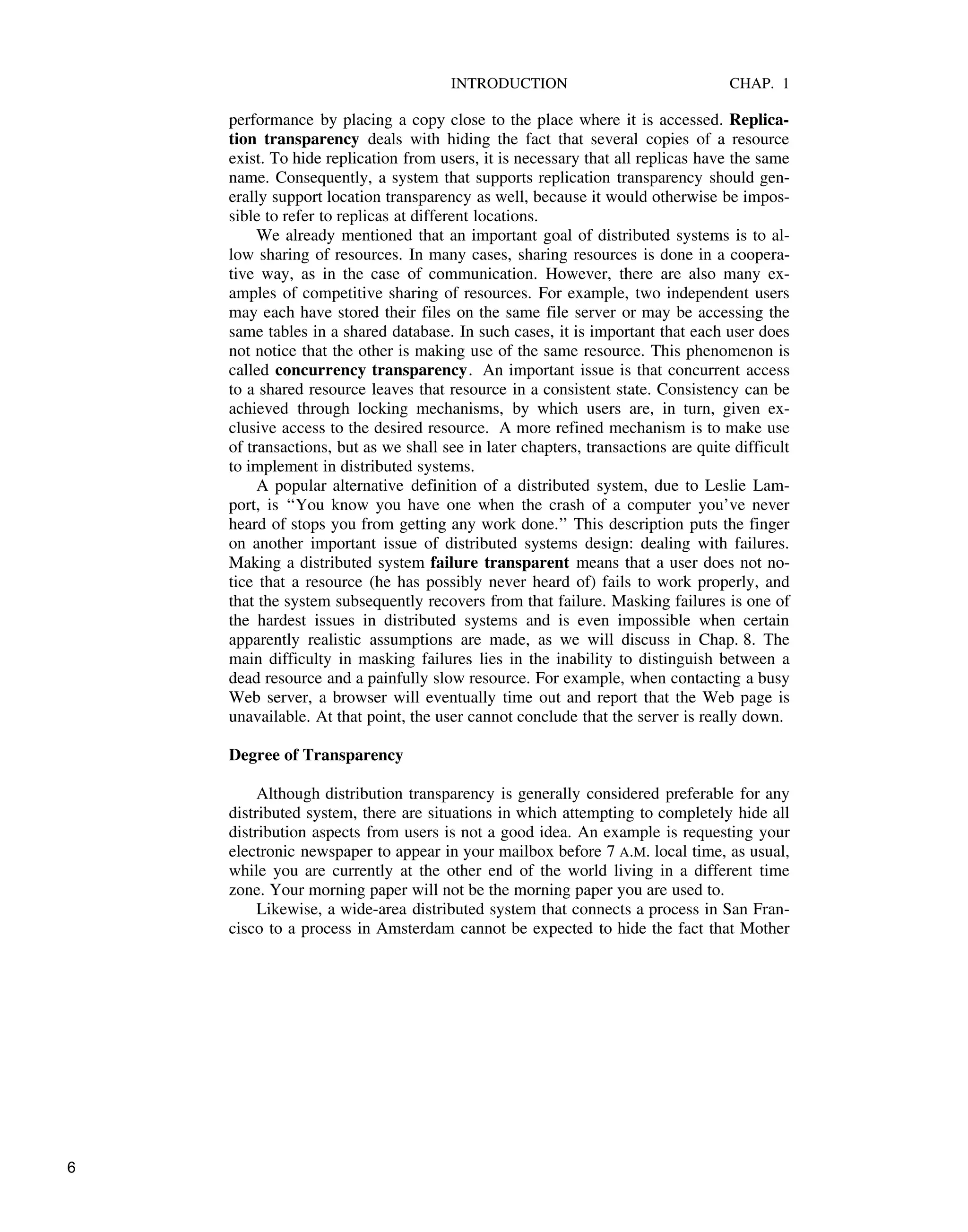 INTRODUCTION CHAP. 1
performance by placing a copy close to the place where it is accessed. Replica-
tion transparency deals with hiding the fact that several copies of a resource
exist. To hide replication from users, it is necessary that all replicas have the same
name. Consequently, a system that supports replication transparency should gen-
erally support location transparency as well, because it would otherwise be impos-
sible to refer to replicas at different locations.
We already mentioned that an important goal of distributed systems is to al-
low sharing of resources. In many cases, sharing resources is done in a coopera-
tive way, as in the case of communication. However, there are also many ex-
amples of competitive sharing of resources. For example, two independent users
may each have stored their files on the same file server or may be accessing the
same tables in a shared database. In such cases, it is important that each user does
not notice that the other is making use of the same resource. This phenomenon is
called concurrency transparency. An important issue is that concurrent access
to a shared resource leaves that resource in a consistent state. Consistency can be
achieved through locking mechanisms, by which users are, in turn, given ex-
clusive access to the desired resource. A more refined mechanism is to make use
of transactions, but as we shall see in later chapters, transactions are quite difficult
to implement in distributed systems.
A popular alternative definition of a distributed system, due to Leslie Lam-
port, is ‘‘You know you have one when the crash of a computer you’ve never
heard of stops you from getting any work done.’’ This description puts the finger
on another important issue of distributed systems design: dealing with failures.
Making a distributed system failure transparent means that a user does not no-
tice that a resource (he has possibly never heard of) fails to work properly, and
that the system subsequently recovers from that failure. Masking failures is one of
the hardest issues in distributed systems and is even impossible when certain
apparently realistic assumptions are made, as we will discuss in Chap. 8. The
main difficulty in masking failures lies in the inability to distinguish between a
dead resource and a painfully slow resource. For example, when contacting a busy
Web server, a browser will eventually time out and report that the Web page is
unavailable. At that point, the user cannot conclude that the server is really down.
Degree of Transparency
Although distribution transparency is generally considered preferable for any
distributed system, there are situations in which attempting to completely hide all
distribution aspects from users is not a good idea. An example is requesting your
electronic newspaper to appear in your mailbox before 7 A.M. local time, as usual,
while you are currently at the other end of the world living in a different time
zone. Your morning paper will not be the morning paper you are used to.
Likewise, a wide-area distributed system that connects a process in San Fran-
cisco to a process in Amsterdam cannot be expected to hide the fact that Mother
6
 