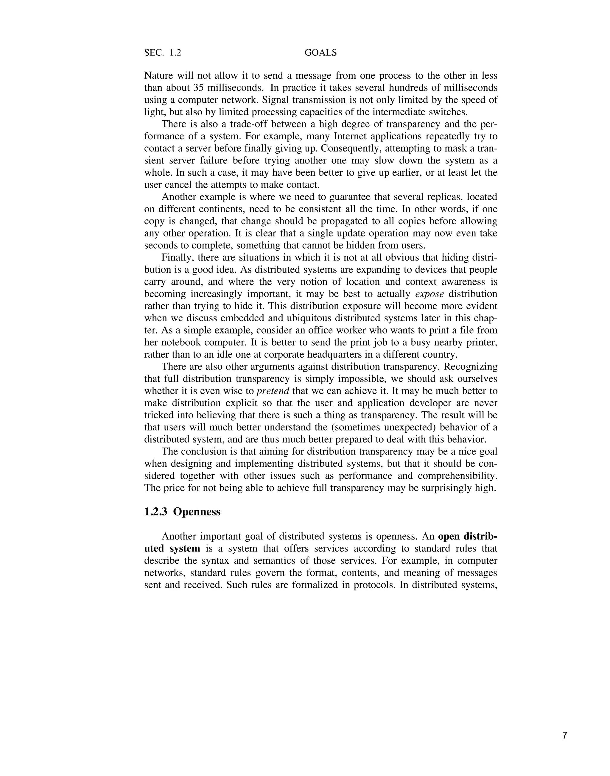 SEC. 1.2 GOALS
Nature will not allow it to send a message from one process to the other in less
than about 35 milliseconds. In practice it takes several hundreds of milliseconds
using a computer network. Signal transmission is not only limited by the speed of
light, but also by limited processing capacities of the intermediate switches.
There is also a trade-off between a high degree of transparency and the per-
formance of a system. For example, many Internet applications repeatedly try to
contact a server before finally giving up. Consequently, attempting to mask a tran-
sient server failure before trying another one may slow down the system as a
whole. In such a case, it may have been better to give up earlier, or at least let the
user cancel the attempts to make contact.
Another example is where we need to guarantee that several replicas, located
on different continents, need to be consistent all the time. In other words, if one
copy is changed, that change should be propagated to all copies before allowing
any other operation. It is clear that a single update operation may now even take
seconds to complete, something that cannot be hidden from users.
Finally, there are situations in which it is not at all obvious that hiding distri-
bution is a good idea. As distributed systems are expanding to devices that people
carry around, and where the very notion of location and context awareness is
becoming increasingly important, it may be best to actually expose distribution
rather than trying to hide it. This distribution exposure will become more evident
when we discuss embedded and ubiquitous distributed systems later in this chap-
ter. As a simple example, consider an office worker who wants to print a file from
her notebook computer. It is better to send the print job to a busy nearby printer,
rather than to an idle one at corporate headquarters in a different country.
There are also other arguments against distribution transparency. Recognizing
that full distribution transparency is simply impossible, we should ask ourselves
whether it is even wise to pretend that we can achieve it. It may be much better to
make distribution explicit so that the user and application developer are never
tricked into believing that there is such a thing as transparency. The result will be
that users will much better understand the (sometimes unexpected) behavior of a
distributed system, and are thus much better prepared to deal with this behavior.
The conclusion is that aiming for distribution transparency may be a nice goal
when designing and implementing distributed systems, but that it should be con-
sidered together with other issues such as performance and comprehensibility.
The price for not being able to achieve full transparency may be surprisingly high.
1.2.3 Openness
Another important goal of distributed systems is openness. An open distrib-
uted system is a system that offers services according to standard rules that
describe the syntax and semantics of those services. For example, in computer
networks, standard rules govern the format, contents, and meaning of messages
sent and received. Such rules are formalized in protocols. In distributed systems,
7
 