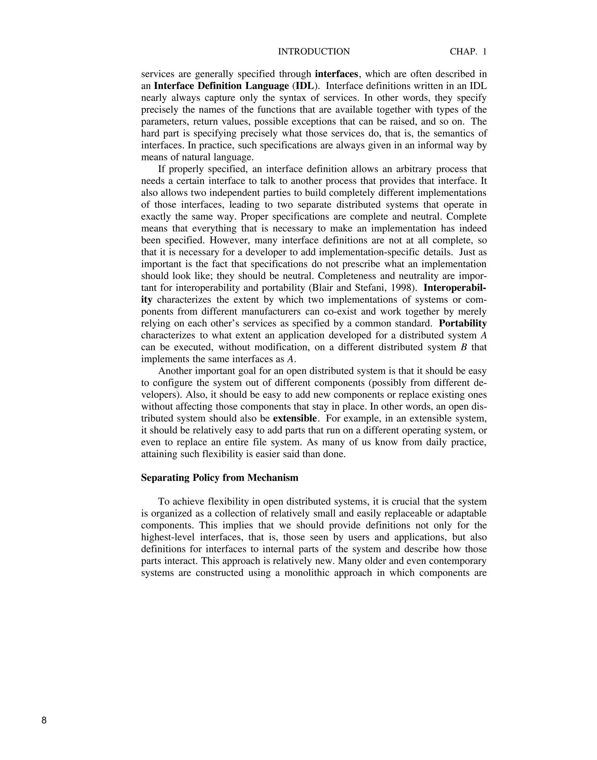 INTRODUCTION CHAP. 1
services are generally specified through interfaces, which are often described in
an Interface Definition Language (IDL). Interface definitions written in an IDL
nearly always capture only the syntax of services. In other words, they specify
precisely the names of the functions that are available together with types of the
parameters, return values, possible exceptions that can be raised, and so on. The
hard part is specifying precisely what those services do, that is, the semantics of
interfaces. In practice, such specifications are always given in an informal way by
means of natural language.
If properly specified, an interface definition allows an arbitrary process that
needs a certain interface to talk to another process that provides that interface. It
also allows two independent parties to build completely different implementations
of those interfaces, leading to two separate distributed systems that operate in
exactly the same way. Proper specifications are complete and neutral. Complete
means that everything that is necessary to make an implementation has indeed
been specified. However, many interface definitions are not at all complete, so
that it is necessary for a developer to add implementation-specific details. Just as
important is the fact that specifications do not prescribe what an implementation
should look like; they should be neutral. Completeness and neutrality are impor-
tant for interoperability and portability (Blair and Stefani, 1998). Interoperabil-
ity characterizes the extent by which two implementations of systems or com-
ponents from different manufacturers can co-exist and work together by merely
relying on each other’s services as specified by a common standard. Portability
characterizes to what extent an application developed for a distributed system A
can be executed, without modification, on a different distributed system B that
implements the same interfaces as A.
Another important goal for an open distributed system is that it should be easy
to configure the system out of different components (possibly from different de-
velopers). Also, it should be easy to add new components or replace existing ones
without affecting those components that stay in place. In other words, an open dis-
tributed system should also be extensible. For example, in an extensible system,
it should be relatively easy to add parts that run on a different operating system, or
even to replace an entire file system. As many of us know from daily practice,
attaining such flexibility is easier said than done.
Separating Policy from Mechanism
To achieve flexibility in open distributed systems, it is crucial that the system
is organized as a collection of relatively small and easily replaceable or adaptable
components. This implies that we should provide definitions not only for the
highest-level interfaces, that is, those seen by users and applications, but also
definitions for interfaces to internal parts of the system and describe how those
parts interact. This approach is relatively new. Many older and even contemporary
systems are constructed using a monolithic approach in which components are
8
 
