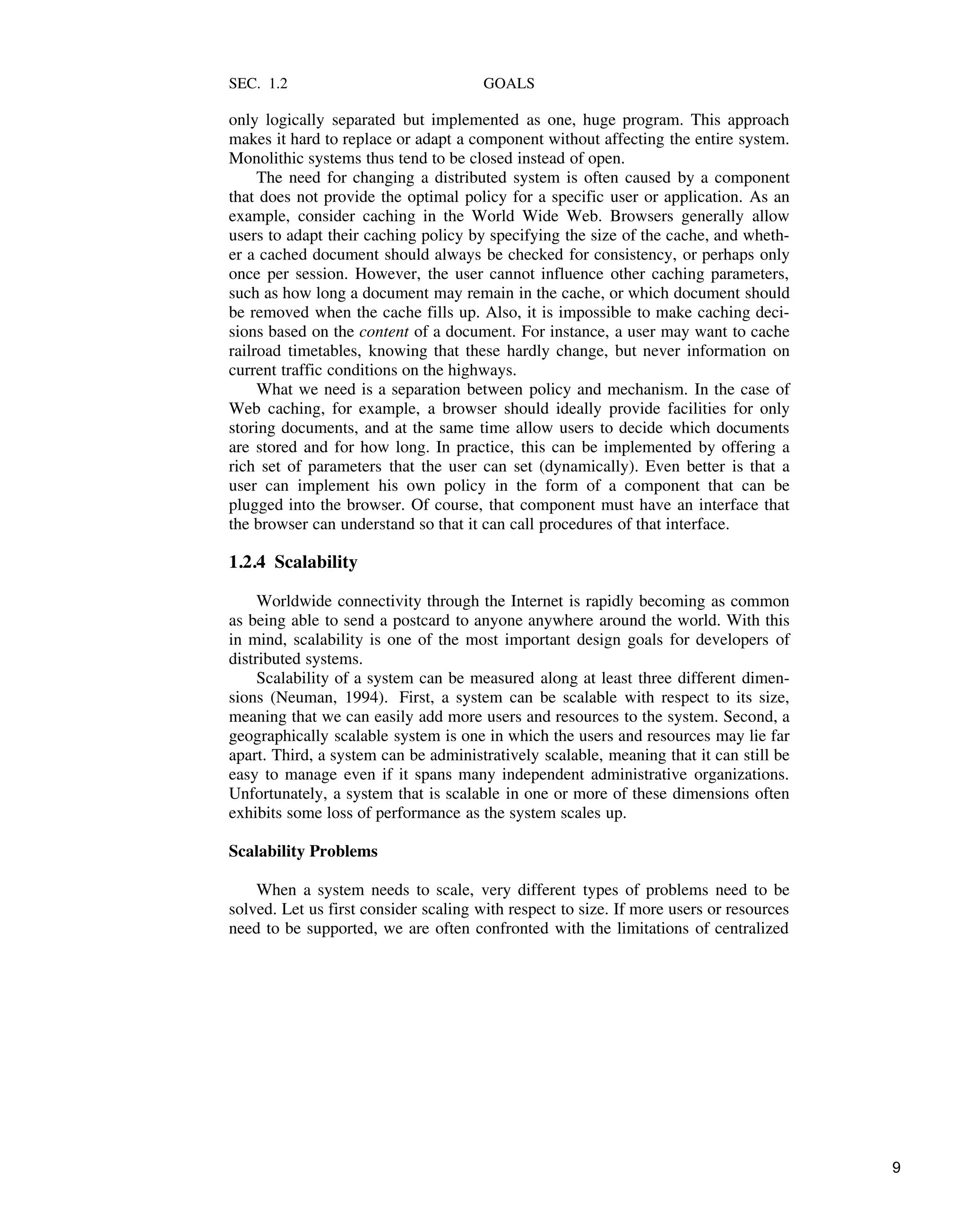 SEC. 1.2 GOALS
only logically separated but implemented as one, huge program. This approach
makes it hard to replace or adapt a component without affecting the entire system.
Monolithic systems thus tend to be closed instead of open.
The need for changing a distributed system is often caused by a component
that does not provide the optimal policy for a specific user or application. As an
example, consider caching in the World Wide Web. Browsers generally allow
users to adapt their caching policy by specifying the size of the cache, and wheth-
er a cached document should always be checked for consistency, or perhaps only
once per session. However, the user cannot influence other caching parameters,
such as how long a document may remain in the cache, or which document should
be removed when the cache fills up. Also, it is impossible to make caching deci-
sions based on the content of a document. For instance, a user may want to cache
railroad timetables, knowing that these hardly change, but never information on
current traffic conditions on the highways.
What we need is a separation between policy and mechanism. In the case of
Web caching, for example, a browser should ideally provide facilities for only
storing documents, and at the same time allow users to decide which documents
are stored and for how long. In practice, this can be implemented by offering a
rich set of parameters that the user can set (dynamically). Even better is that a
user can implement his own policy in the form of a component that can be
plugged into the browser. Of course, that component must have an interface that
the browser can understand so that it can call procedures of that interface.
1.2.4 Scalability
Worldwide connectivity through the Internet is rapidly becoming as common
as being able to send a postcard to anyone anywhere around the world. With this
in mind, scalability is one of the most important design goals for developers of
distributed systems.
Scalability of a system can be measured along at least three different dimen-
sions (Neuman, 1994). First, a system can be scalable with respect to its size,
meaning that we can easily add more users and resources to the system. Second, a
geographically scalable system is one in which the users and resources may lie far
apart. Third, a system can be administratively scalable, meaning that it can still be
easy to manage even if it spans many independent administrative organizations.
Unfortunately, a system that is scalable in one or more of these dimensions often
exhibits some loss of performance as the system scales up.
Scalability Problems
When a system needs to scale, very different types of problems need to be
solved. Let us first consider scaling with respect to size. If more users or resources
need to be supported, we are often confronted with the limitations of centralized
9
 
