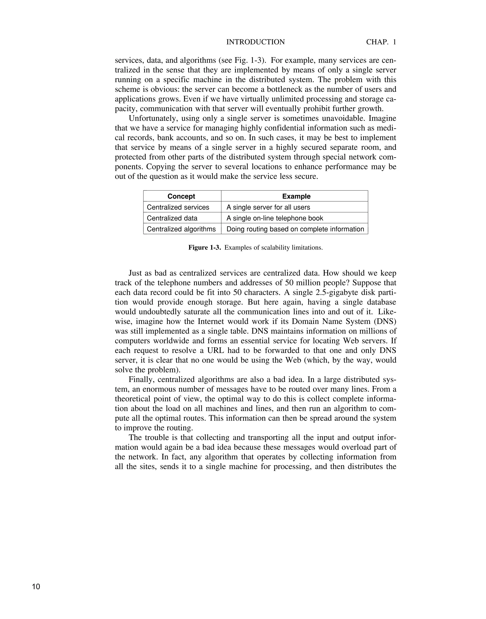 INTRODUCTION CHAP. 1
services, data, and algorithms (see Fig. 1-3). For example, many services are cen-
tralized in the sense that they are implemented by means of only a single server
running on a specific machine in the distributed system. The problem with this
scheme is obvious: the server can become a bottleneck as the number of users and
applications grows. Even if we have virtually unlimited processing and storage ca-
pacity, communication with that server will eventually prohibit further growth.
Unfortunately, using only a single server is sometimes unavoidable. Imagine
that we have a service for managing highly confidential information such as medi-
cal records, bank accounts, and so on. In such cases, it may be best to implement
that service by means of a single server in a highly secured separate room, and
protected from other parts of the distributed system through special network com-
ponents. Copying the server to several locations to enhance performance may be
out of the question as it would make the service less secure.
$
$$$$$$$$$$$$$$$$$$$$$$$$$$$$$$$$$$$$$$$$$$$$$$$$$$$$$$$$$$$$$$$$$
Concept Example
$
$$$$$$$$$$$$$$$$$$$$$$$$$$$$$$$$$$$$$$$$$$$$$$$$$$$$$$$$$$$$$$$$$
Centralized services A single server for all users
$
$$$$$$$$$$$$$$$$$$$$$$$$$$$$$$$$$$$$$$$$$$$$$$$$$$$$$$$$$$$$$$$$$
Centralized data A single on-line telephone book
$
$$$$$$$$$$$$$$$$$$$$$$$$$$$$$$$$$$$$$$$$$$$$$$$$$$$$$$$$$$$$$$$$$
Centralized algorithms Doing routing based on complete information
$
$$$$$$$$$$$$$$$$$$$$$$$$$$$$$$$$$$$$$$$$$$$$$$$$$$$$$$$$$$$$$$$$$
!!
!
!
!
!
!
!!
!
!
!
!
!
!!
!
!
!
!
!
Figure 1-3. Examples of scalability limitations.
Just as bad as centralized services are centralized data. How should we keep
track of the telephone numbers and addresses of 50 million people? Suppose that
each data record could be fit into 50 characters. A single 2.5-gigabyte disk parti-
tion would provide enough storage. But here again, having a single database
would undoubtedly saturate all the communication lines into and out of it. Like-
wise, imagine how the Internet would work if its Domain Name System (DNS)
was still implemented as a single table. DNS maintains information on millions of
computers worldwide and forms an essential service for locating Web servers. If
each request to resolve a URL had to be forwarded to that one and only DNS
server, it is clear that no one would be using the Web (which, by the way, would
solve the problem).
Finally, centralized algorithms are also a bad idea. In a large distributed sys-
tem, an enormous number of messages have to be routed over many lines. From a
theoretical point of view, the optimal way to do this is collect complete informa-
tion about the load on all machines and lines, and then run an algorithm to com-
pute all the optimal routes. This information can then be spread around the system
to improve the routing.
The trouble is that collecting and transporting all the input and output infor-
mation would again be a bad idea because these messages would overload part of
the network. In fact, any algorithm that operates by collecting information from
all the sites, sends it to a single machine for processing, and then distributes the
10
 
