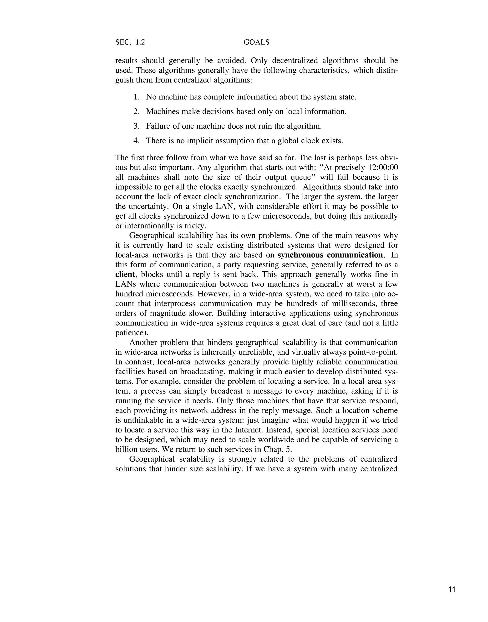 SEC. 1.2 GOALS
results should generally be avoided. Only decentralized algorithms should be
used. These algorithms generally have the following characteristics, which distin-
guish them from centralized algorithms:
1. No machine has complete information about the system state.
2. Machines make decisions based only on local information.
3. Failure of one machine does not ruin the algorithm.
4. There is no implicit assumption that a global clock exists.
The first three follow from what we have said so far. The last is perhaps less obvi-
ous but also important. Any algorithm that starts out with: ‘‘At precisely 12:00:00
all machines shall note the size of their output queue’’ will fail because it is
impossible to get all the clocks exactly synchronized. Algorithms should take into
account the lack of exact clock synchronization. The larger the system, the larger
the uncertainty. On a single LAN, with considerable effort it may be possible to
get all clocks synchronized down to a few microseconds, but doing this nationally
or internationally is tricky.
Geographical scalability has its own problems. One of the main reasons why
it is currently hard to scale existing distributed systems that were designed for
local-area networks is that they are based on synchronous communication. In
this form of communication, a party requesting service, generally referred to as a
client, blocks until a reply is sent back. This approach generally works fine in
LANs where communication between two machines is generally at worst a few
hundred microseconds. However, in a wide-area system, we need to take into ac-
count that interprocess communication may be hundreds of milliseconds, three
orders of magnitude slower. Building interactive applications using synchronous
communication in wide-area systems requires a great deal of care (and not a little
patience).
Another problem that hinders geographical scalability is that communication
in wide-area networks is inherently unreliable, and virtually always point-to-point.
In contrast, local-area networks generally provide highly reliable communication
facilities based on broadcasting, making it much easier to develop distributed sys-
tems. For example, consider the problem of locating a service. In a local-area sys-
tem, a process can simply broadcast a message to every machine, asking if it is
running the service it needs. Only those machines that have that service respond,
each providing its network address in the reply message. Such a location scheme
is unthinkable in a wide-area system: just imagine what would happen if we tried
to locate a service this way in the Internet. Instead, special location services need
to be designed, which may need to scale worldwide and be capable of servicing a
billion users. We return to such services in Chap. 5.
Geographical scalability is strongly related to the problems of centralized
solutions that hinder size scalability. If we have a system with many centralized
11
 