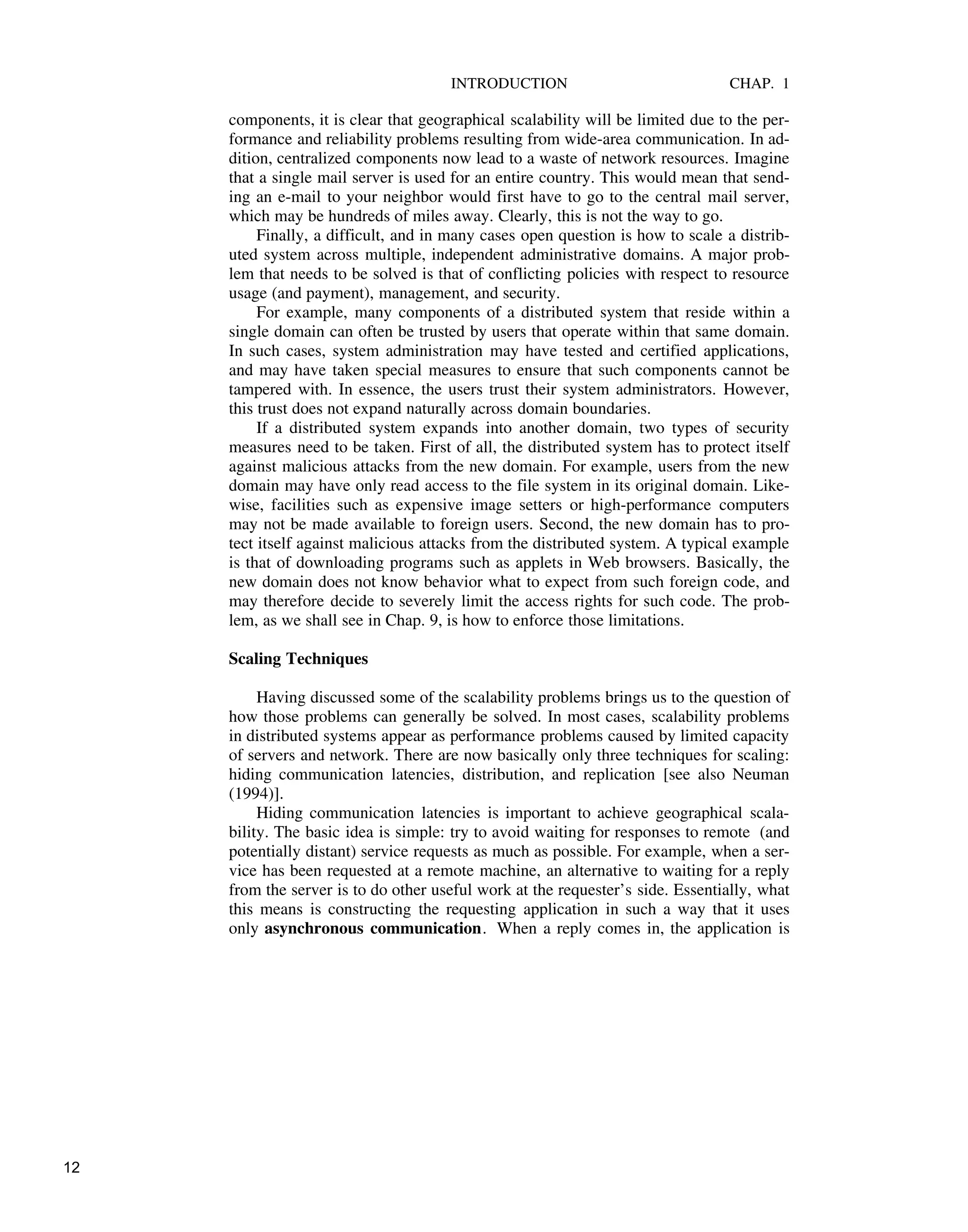 INTRODUCTION CHAP. 1
components, it is clear that geographical scalability will be limited due to the per-
formance and reliability problems resulting from wide-area communication. In ad-
dition, centralized components now lead to a waste of network resources. Imagine
that a single mail server is used for an entire country. This would mean that send-
ing an e-mail to your neighbor would first have to go to the central mail server,
which may be hundreds of miles away. Clearly, this is not the way to go.
Finally, a difficult, and in many cases open question is how to scale a distrib-
uted system across multiple, independent administrative domains. A major prob-
lem that needs to be solved is that of conflicting policies with respect to resource
usage (and payment), management, and security.
For example, many components of a distributed system that reside within a
single domain can often be trusted by users that operate within that same domain.
In such cases, system administration may have tested and certified applications,
and may have taken special measures to ensure that such components cannot be
tampered with. In essence, the users trust their system administrators. However,
this trust does not expand naturally across domain boundaries.
If a distributed system expands into another domain, two types of security
measures need to be taken. First of all, the distributed system has to protect itself
against malicious attacks from the new domain. For example, users from the new
domain may have only read access to the file system in its original domain. Like-
wise, facilities such as expensive image setters or high-performance computers
may not be made available to foreign users. Second, the new domain has to pro-
tect itself against malicious attacks from the distributed system. A typical example
is that of downloading programs such as applets in Web browsers. Basically, the
new domain does not know behavior what to expect from such foreign code, and
may therefore decide to severely limit the access rights for such code. The prob-
lem, as we shall see in Chap. 9, is how to enforce those limitations.
Scaling Techniques
Having discussed some of the scalability problems brings us to the question of
how those problems can generally be solved. In most cases, scalability problems
in distributed systems appear as performance problems caused by limited capacity
of servers and network. There are now basically only three techniques for scaling:
hiding communication latencies, distribution, and replication [see also Neuman
(1994)].
Hiding communication latencies is important to achieve geographical scala-
bility. The basic idea is simple: try to avoid waiting for responses to remote (and
potentially distant) service requests as much as possible. For example, when a ser-
vice has been requested at a remote machine, an alternative to waiting for a reply
from the server is to do other useful work at the requester’s side. Essentially, what
this means is constructing the requesting application in such a way that it uses
only asynchronous communication. When a reply comes in, the application is
12
 