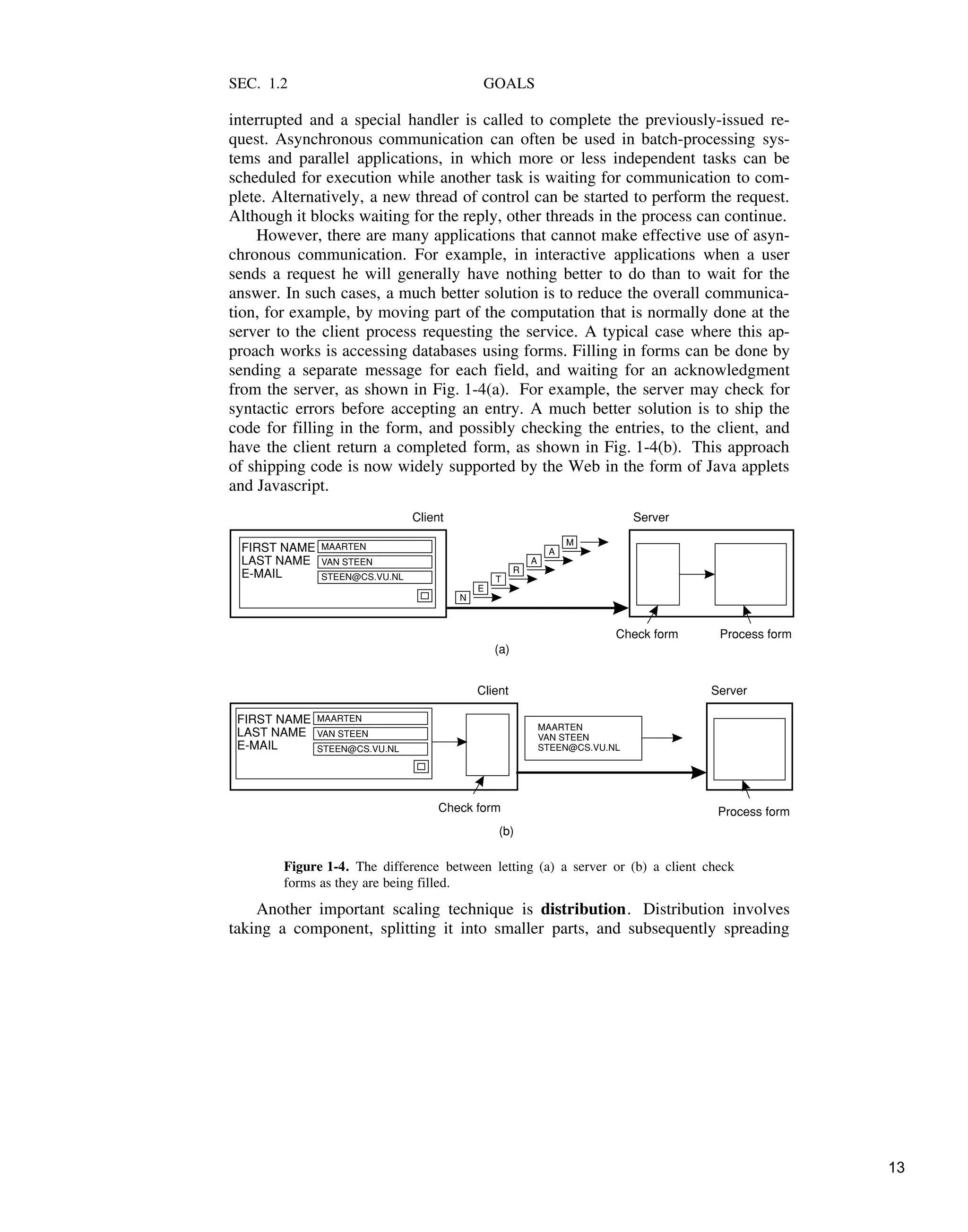 SEC. 1.2 GOALS
interrupted and a special handler is called to complete the previously-issued re-
quest. Asynchronous communication can often be used in batch-processing sys-
tems and parallel applications, in which more or less independent tasks can be
scheduled for execution while another task is waiting for communication to com-
plete. Alternatively, a new thread of control can be started to perform the request.
Although it blocks waiting for the reply, other threads in the process can continue.
However, there are many applications that cannot make effective use of asyn-
chronous communication. For example, in interactive applications when a user
sends a request he will generally have nothing better to do than to wait for the
answer. In such cases, a much better solution is to reduce the overall communica-
tion, for example, by moving part of the computation that is normally done at the
server to the client process requesting the service. A typical case where this ap-
proach works is accessing databases using forms. Filling in forms can be done by
sending a separate message for each field, and waiting for an acknowledgment
from the server, as shown in Fig. 1-4(a). For example, the server may check for
syntactic errors before accepting an entry. A much better solution is to ship the
code for filling in the form, and possibly checking the entries, to the client, and
have the client return a completed form, as shown in Fig. 1-4(b). This approach
of shipping code is now widely supported by the Web in the form of Java applets
and Javascript.
M
A
A
R
T
E
N
MAARTEN
MAARTEN
STEEN@CS.VU.NL
STEEN@CS.VU.NL
VAN STEEN
VAN STEEN
FIRST NAME
FIRST NAME
LAST NAME
LAST NAME
E-MAIL
E-MAIL
Server
Server
Client
Client
Check form
Check form
Process form
Process form
MAARTEN
VAN STEEN
STEEN@CS.VU.NL
(a)
(b)
Figure 1-4. The difference between letting (a) a server or (b) a client check
forms as they are being filled.
Another important scaling technique is distribution. Distribution involves
taking a component, splitting it into smaller parts, and subsequently spreading
13
 