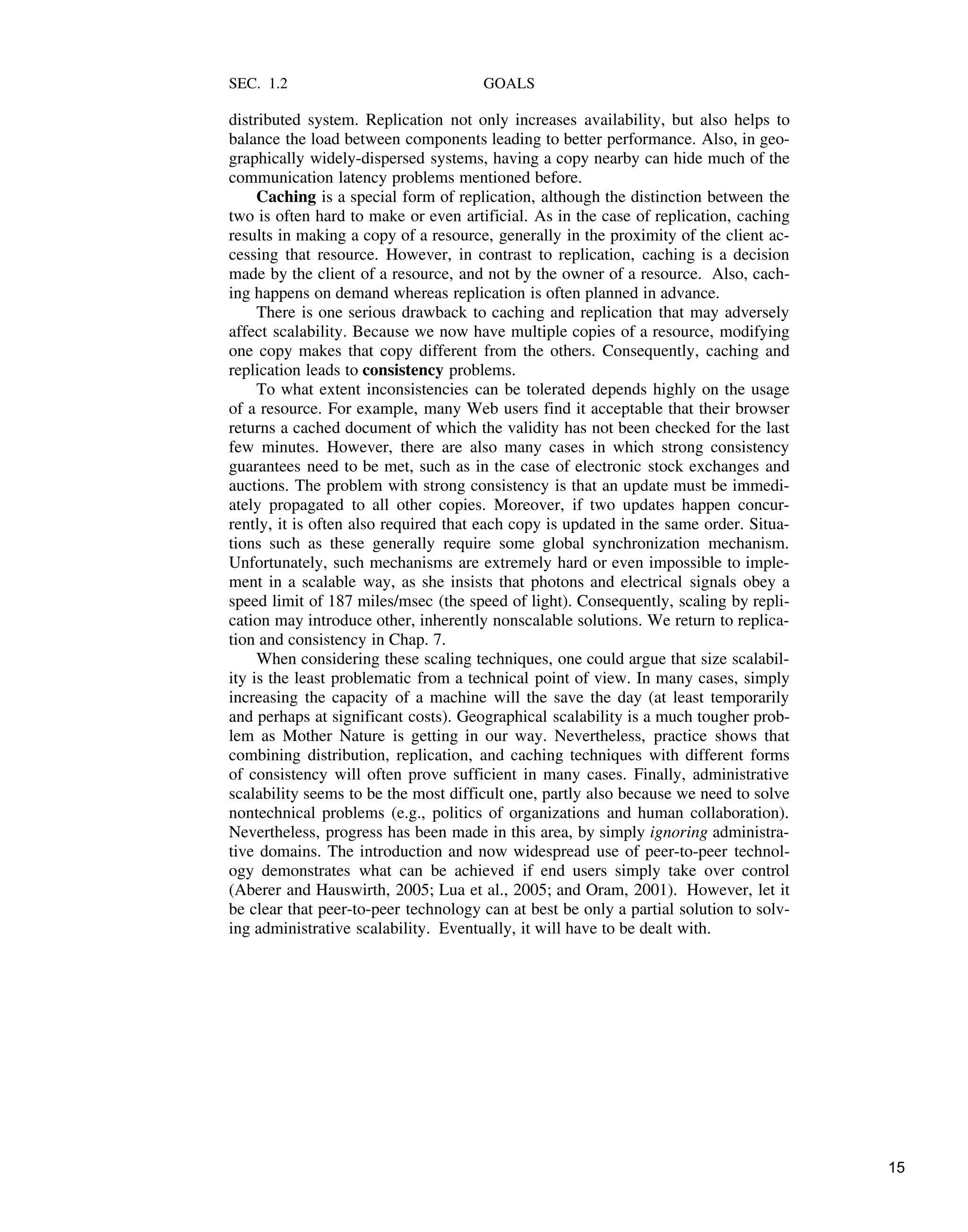 SEC. 1.2 GOALS
distributed system. Replication not only increases availability, but also helps to
balance the load between components leading to better performance. Also, in geo-
graphically widely-dispersed systems, having a copy nearby can hide much of the
communication latency problems mentioned before.
Caching is a special form of replication, although the distinction between the
two is often hard to make or even artificial. As in the case of replication, caching
results in making a copy of a resource, generally in the proximity of the client ac-
cessing that resource. However, in contrast to replication, caching is a decision
made by the client of a resource, and not by the owner of a resource. Also, cach-
ing happens on demand whereas replication is often planned in advance.
There is one serious drawback to caching and replication that may adversely
affect scalability. Because we now have multiple copies of a resource, modifying
one copy makes that copy different from the others. Consequently, caching and
replication leads to consistency problems.
To what extent inconsistencies can be tolerated depends highly on the usage
of a resource. For example, many Web users find it acceptable that their browser
returns a cached document of which the validity has not been checked for the last
few minutes. However, there are also many cases in which strong consistency
guarantees need to be met, such as in the case of electronic stock exchanges and
auctions. The problem with strong consistency is that an update must be immedi-
ately propagated to all other copies. Moreover, if two updates happen concur-
rently, it is often also required that each copy is updated in the same order. Situa-
tions such as these generally require some global synchronization mechanism.
Unfortunately, such mechanisms are extremely hard or even impossible to imple-
ment in a scalable way, as she insists that photons and electrical signals obey a
speed limit of 187 miles/msec (the speed of light). Consequently, scaling by repli-
cation may introduce other, inherently nonscalable solutions. We return to replica-
tion and consistency in Chap. 7.
When considering these scaling techniques, one could argue that size scalabil-
ity is the least problematic from a technical point of view. In many cases, simply
increasing the capacity of a machine will the save the day (at least temporarily
and perhaps at significant costs). Geographical scalability is a much tougher prob-
lem as Mother Nature is getting in our way. Nevertheless, practice shows that
combining distribution, replication, and caching techniques with different forms
of consistency will often prove sufficient in many cases. Finally, administrative
scalability seems to be the most difficult one, partly also because we need to solve
nontechnical problems (e.g., politics of organizations and human collaboration).
Nevertheless, progress has been made in this area, by simply ignoring administra-
tive domains. The introduction and now widespread use of peer-to-peer technol-
ogy demonstrates what can be achieved if end users simply take over control
(Aberer and Hauswirth, 2005; Lua et al., 2005; and Oram, 2001). However, let it
be clear that peer-to-peer technology can at best be only a partial solution to solv-
ing administrative scalability. Eventually, it will have to be dealt with.
15
 