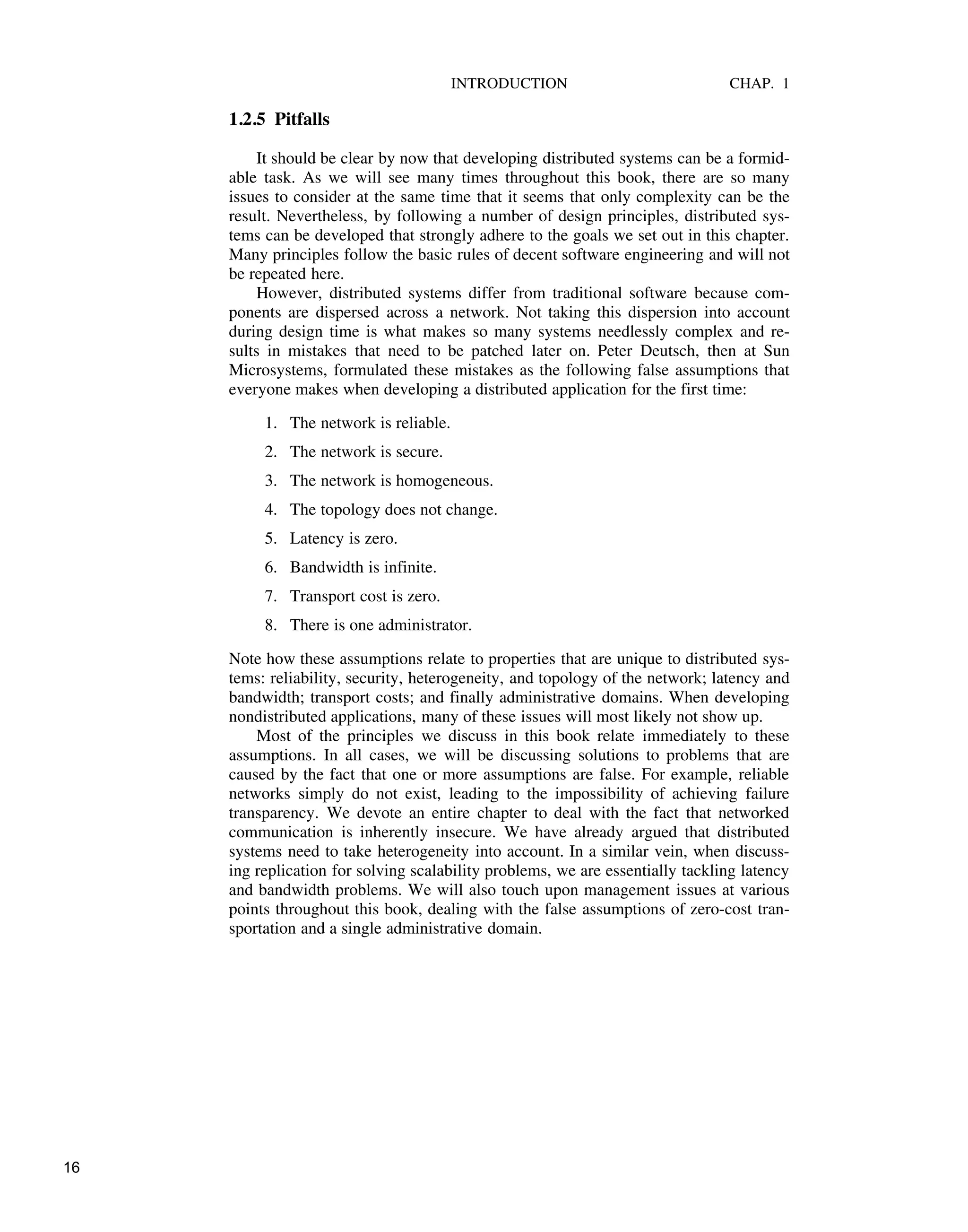 INTRODUCTION CHAP. 1
1.2.5 Pitfalls
It should be clear by now that developing distributed systems can be a formid-
able task. As we will see many times throughout this book, there are so many
issues to consider at the same time that it seems that only complexity can be the
result. Nevertheless, by following a number of design principles, distributed sys-
tems can be developed that strongly adhere to the goals we set out in this chapter.
Many principles follow the basic rules of decent software engineering and will not
be repeated here.
However, distributed systems differ from traditional software because com-
ponents are dispersed across a network. Not taking this dispersion into account
during design time is what makes so many systems needlessly complex and re-
sults in mistakes that need to be patched later on. Peter Deutsch, then at Sun
Microsystems, formulated these mistakes as the following false assumptions that
everyone makes when developing a distributed application for the first time:
1. The network is reliable.
2. The network is secure.
3. The network is homogeneous.
4. The topology does not change.
5. Latency is zero.
6. Bandwidth is infinite.
7. Transport cost is zero.
8. There is one administrator.
Note how these assumptions relate to properties that are unique to distributed sys-
tems: reliability, security, heterogeneity, and topology of the network; latency and
bandwidth; transport costs; and finally administrative domains. When developing
nondistributed applications, many of these issues will most likely not show up.
Most of the principles we discuss in this book relate immediately to these
assumptions. In all cases, we will be discussing solutions to problems that are
caused by the fact that one or more assumptions are false. For example, reliable
networks simply do not exist, leading to the impossibility of achieving failure
transparency. We devote an entire chapter to deal with the fact that networked
communication is inherently insecure. We have already argued that distributed
systems need to take heterogeneity into account. In a similar vein, when discuss-
ing replication for solving scalability problems, we are essentially tackling latency
and bandwidth problems. We will also touch upon management issues at various
points throughout this book, dealing with the false assumptions of zero-cost tran-
sportation and a single administrative domain.
16
 