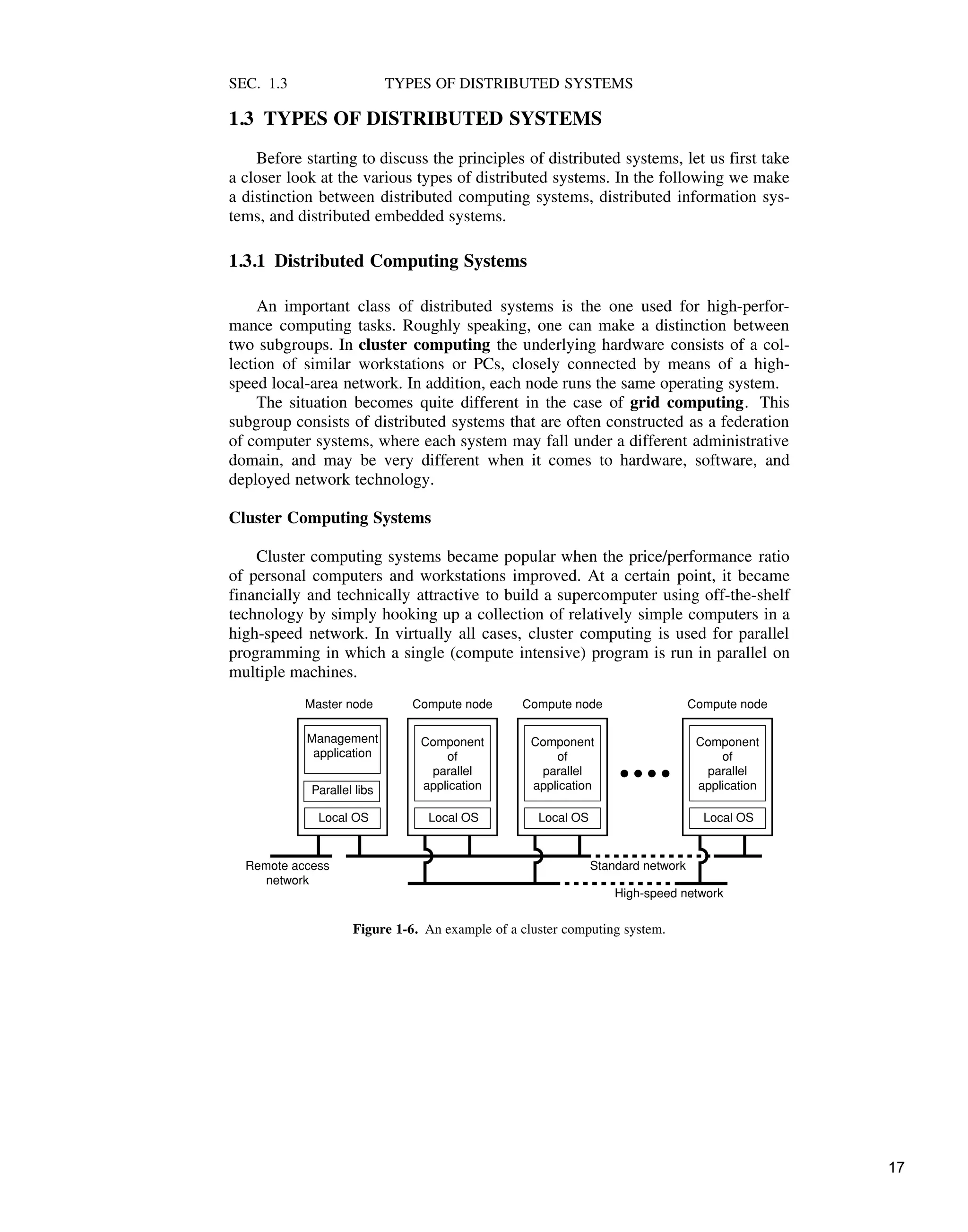 SEC. 1.3 TYPES OF DISTRIBUTED SYSTEMS
1.3 TYPES OF DISTRIBUTED SYSTEMS
Before starting to discuss the principles of distributed systems, let us first take
a closer look at the various types of distributed systems. In the following we make
a distinction between distributed computing systems, distributed information sys-
tems, and distributed embedded systems.
1.3.1 Distributed Computing Systems
An important class of distributed systems is the one used for high-perfor-
mance computing tasks. Roughly speaking, one can make a distinction between
two subgroups. In cluster computing the underlying hardware consists of a col-
lection of similar workstations or PCs, closely connected by means of a high-
speed local-area network. In addition, each node runs the same operating system.
The situation becomes quite different in the case of grid computing. This
subgroup consists of distributed systems that are often constructed as a federation
of computer systems, where each system may fall under a different administrative
domain, and may be very different when it comes to hardware, software, and
deployed network technology.
Cluster Computing Systems
Cluster computing systems became popular when the price/performance ratio
of personal computers and workstations improved. At a certain point, it became
financially and technically attractive to build a supercomputer using off-the-shelf
technology by simply hooking up a collection of relatively simple computers in a
high-speed network. In virtually all cases, cluster computing is used for parallel
programming in which a single (compute intensive) program is run in parallel on
multiple machines.
Local OS
Local OS Local OS Local OS
Standard network
Component
of
parallel
application
Component
of
parallel
application
Component
of
parallel
application
Parallel libs
Management
application
High-speed network
Remote access
network
Master node Compute node Compute node Compute node
Figure 1-6. An example of a cluster computing system.
17
 