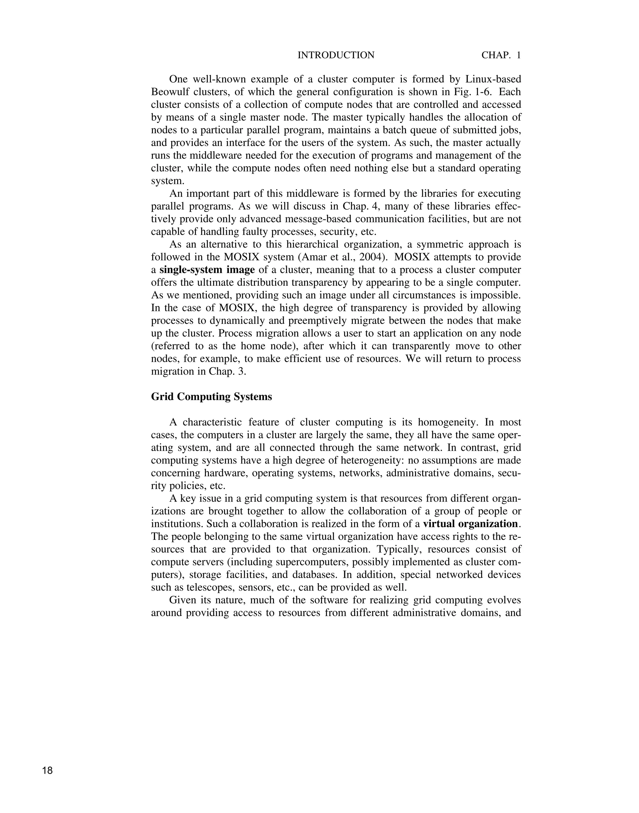 INTRODUCTION CHAP. 1
One well-known example of a cluster computer is formed by Linux-based
Beowulf clusters, of which the general configuration is shown in Fig. 1-6. Each
cluster consists of a collection of compute nodes that are controlled and accessed
by means of a single master node. The master typically handles the allocation of
nodes to a particular parallel program, maintains a batch queue of submitted jobs,
and provides an interface for the users of the system. As such, the master actually
runs the middleware needed for the execution of programs and management of the
cluster, while the compute nodes often need nothing else but a standard operating
system.
An important part of this middleware is formed by the libraries for executing
parallel programs. As we will discuss in Chap. 4, many of these libraries effec-
tively provide only advanced message-based communication facilities, but are not
capable of handling faulty processes, security, etc.
As an alternative to this hierarchical organization, a symmetric approach is
followed in the MOSIX system (Amar et al., 2004). MOSIX attempts to provide
a single-system image of a cluster, meaning that to a process a cluster computer
offers the ultimate distribution transparency by appearing to be a single computer.
As we mentioned, providing such an image under all circumstances is impossible.
In the case of MOSIX, the high degree of transparency is provided by allowing
processes to dynamically and preemptively migrate between the nodes that make
up the cluster. Process migration allows a user to start an application on any node
(referred to as the home node), after which it can transparently move to other
nodes, for example, to make efficient use of resources. We will return to process
migration in Chap. 3.
Grid Computing Systems
A characteristic feature of cluster computing is its homogeneity. In most
cases, the computers in a cluster are largely the same, they all have the same oper-
ating system, and are all connected through the same network. In contrast, grid
computing systems have a high degree of heterogeneity: no assumptions are made
concerning hardware, operating systems, networks, administrative domains, secu-
rity policies, etc.
A key issue in a grid computing system is that resources from different organ-
izations are brought together to allow the collaboration of a group of people or
institutions. Such a collaboration is realized in the form of a virtual organization.
The people belonging to the same virtual organization have access rights to the re-
sources that are provided to that organization. Typically, resources consist of
compute servers (including supercomputers, possibly implemented as cluster com-
puters), storage facilities, and databases. In addition, special networked devices
such as telescopes, sensors, etc., can be provided as well.
Given its nature, much of the software for realizing grid computing evolves
around providing access to resources from different administrative domains, and
18
 